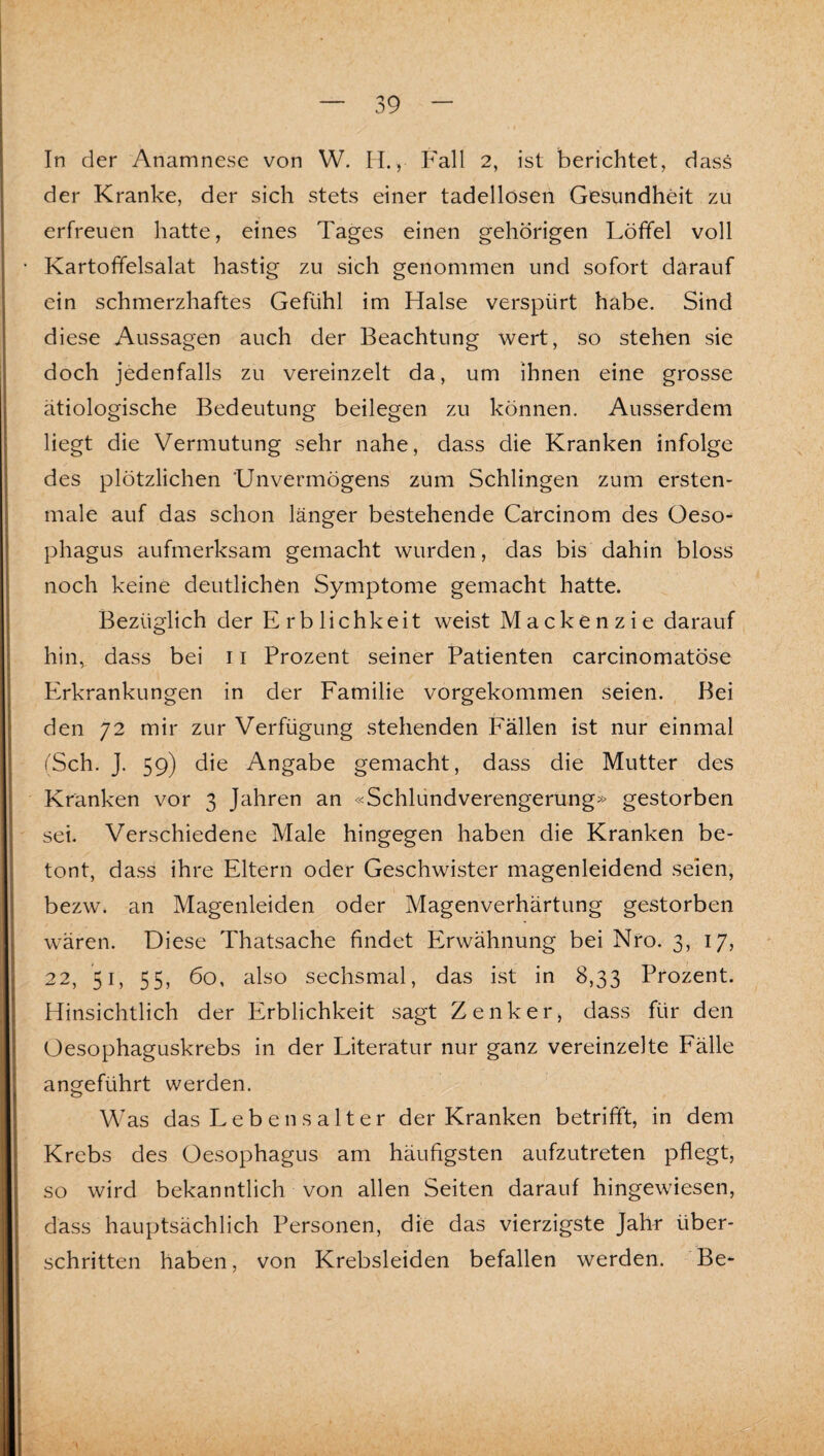 In der Anamnese von W. H., Fall 2, ist berichtet, dass der Kranke, der sich stets einer tadellosen Gesundheit zu erfreuen hatte, eines Tages einen gehörigen Löffel voll Kartoffelsalat hastig zu sich genommen und sofort darauf ein schmerzhaftes Gefühl im Halse verspürt habe. Sind diese Aussagen auch der Beachtung wert, so stehen sie doch jedenfalls zu vereinzelt da, um ihnen eine grosse ätiologische Bedeutung beilegen zu können. Ausserdem liegt die Vermutung sehr nahe, dass die Kranken infolge des plötzlichen 'Unvermögens zum Schlingen zum ersten- male auf das schon länger bestehende Carcinom des Oeso¬ phagus aufmerksam gemacht wurden, das bis dahin bloss noch keine deutlichen Symptome gemacht hatte. Bezüglich der Erblichkeit weist Mackenzie darauf hin, dass bei 11 Prozent seiner Patienten carcinomatöse Erkrankungen in der Familie vorgekommen seien. Bei den 72 mir zur Verfügung stehenden Fällen ist nur einmal (Sch. J. 59) die Angabe gemacht, dass die Mutter des Kranken vor 3 Jahren an «Schlündverengerung» gestorben sei. Verschiedene Male hingegen haben die Kranken be¬ tont, dass ihre Eltern oder Geschwister magenleidend seien, bezw. an Magenleiden oder Magenverhärtung gestorben wären. Diese Thatsache findet Erwähnung bei Nro. 3, 17, 22, 51, 55, 60, also sechsmal, das ist in 8,33 Prozent. Hinsichtlich der Erblichkeit sagt Zenker, dass für den Oesophaguskrebs in der Literatur nur ganz vereinzelte Fälle angeführt werden. Was das Lebensalter der Kranken betrifft, in dem Krebs des Oesophagus am häufigsten aufzutreten pflegt, so wird bekanntlich von allen Seiten darauf hingewiesen, dass hauptsächlich Personen, die das vierzigste Jahr über¬ schritten haben, von Krebsleiden befallen werden. Be-