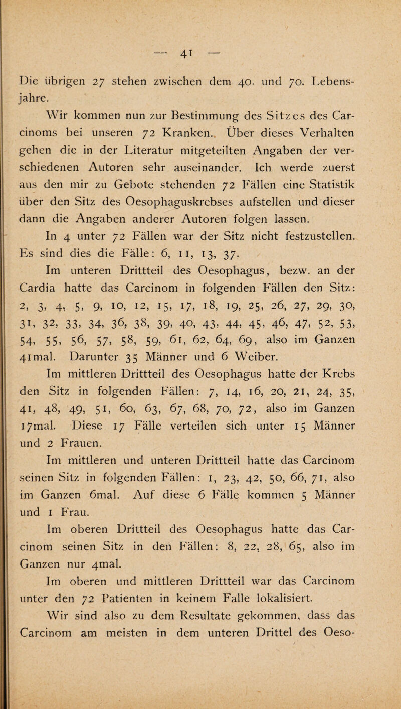 jahre. Wir kommen nun zur Bestimmung des Sitzes des Car- cinoms bei unseren 72 Kranken.. Über dieses Verhalten gehen die in der Literatur mitgeteilten Angaben der ver¬ schiedenen Autoren sehr auseinander. Ich werde zuerst aus den mir zu Gebote stehenden 72 Fällen eine Statistik über den Sitz des Oesophaguskrebses aufstellen und dieser dann die Angaben anderer Autoren folgen lassen. In 4 unter 72 Fällen war der Sitz nicht festzustellen. Es sind dies die Fälle: 6, ii, 13, 37. Im unteren Drittteil des Oesophagus, bezw. an der Cardia hatte das Carcinom in folgenden Fällen den Sitz: 2, 3, 4, 5, 9, IO, 12, 15, 17, 18, 19, 25, 26, 27, 29, 30, 3L 32, 33, 34, 36, 38, 39, 40, 43, 44, 45, 4^, 47, 52, 53, 54, 55, 56, 57, 58, 59, ^i, 62, 64, 69, also im Ganzen 41 mal. Darunter 35 Männer und 6 Weiber. Im mittleren Drittteil des Oesophagus hatte der Krebs den Sitz in folgenden Fällen: 7, 14, 16, 20, 21, 24, 35, 41, 48, 49, 51, 60, 63, 67, 68, 70, 72, also im Ganzen I7mal. Diese 17 Fälle verteilen sich unter 15 Männer und 2 PVauen. Im mittleren und unteren Drittteil hatte das Carcinom seinen Sitz in folgenden F'ällen; i, 23, 42, 50, 66, 71, also im Ganzen 6mal. Auf diese 6 Fälle kommen 5 Männer und I Frau. Im oberen Drittteil des Oesophagus hatte das Car¬ cinom seinen Sitz in den Fällen: 8, 22, 28, 65, also im Ganzen nur 4maL Im oberen und mittleren Drittteil war das Carcinom unter den 72 Patienten in keinem Falle lokalisiert. Wir sind also zu dem Resultate gekommen, dass das Carcinom am meisten in dem unteren Drittel des Oeso-