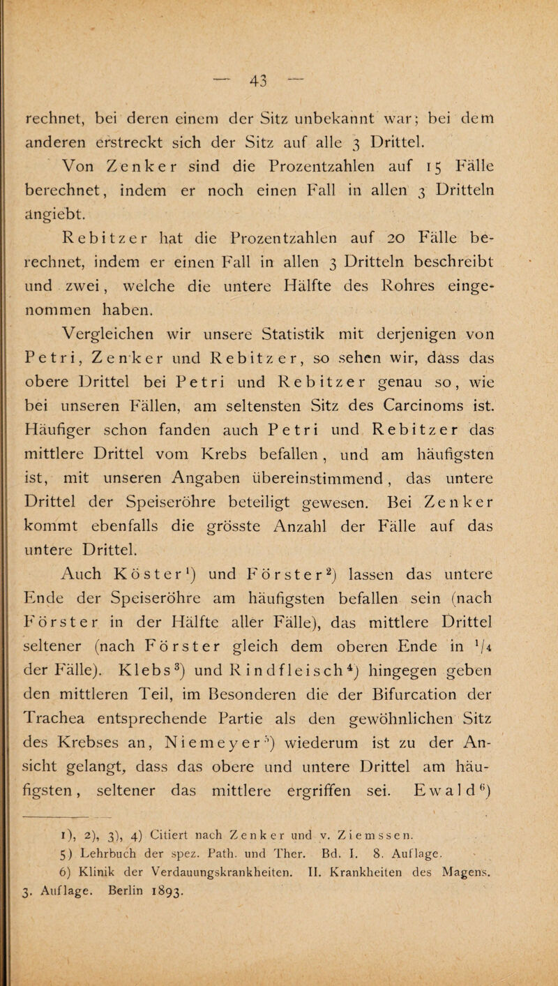rechnet, bei deren einem der Sitz unbekannt war; bei dem anderen erstreckt sich der Sitz auf alle 3 Drittel. Von Zenker sind die Prozentzahlen auf 15 P'älle berechnet, indem er noch einen Fall in allen 3 Dritteln ängiebt. Rebitzer hat die Prozentzahlen auf 20 Fälle be¬ rechnet, indem er einen Fall in allen 3 Dritteln beschreibt und zwei, welche die untere Hälfte des Rohres einge* nommen haben. ^ Vergleichen wir unsere Statistik mit derjenigen von Petri, Zen'ker und Rebitzer, so sehen wir, dass das obere Drittel bei Petri und Rebitzer genau so, wie bei unseren Fällen, am seltensten Sitz des Carcinoms ist. Häufiger schon fanden auch Petri und Rebitzer das mittlere Drittel vom Krebs befallen, und am häufigsten ist, mit unseren Angaben übereinstimmend, das untere Drittel der Speiseröhre beteiligt gewesen. Bei Zenker kommt ebenfalls die grösste Anzahl der Fälle auf das untere Drittel. Auch Köster') und Förster^) lassen das untere Ende der Speiseröhre am häufigsten befallen sein (nach P'örster in der Hälfte aller Fälle), das mittlere Drittel seltener (nach Förster gleich dem oberen Ende in '(4 der P'älle). Klebs^) und R i n df lei sch ^) hingegen geben den mittleren Teil, im Besonderen die der Bifurcation der Trachea entsprechende Partie als den gewöhnlichen Sitz des Krebses an, N i e m e y e r ) wiederum ist zu der An¬ sicht gelangt, dass das obere und untere Drittel am häu¬ figsten, seltener das mittlere ergriffen sei. Ewald'’) I Oj 2), 3), 4) Citiert nach Zenker und v. Ziemssen. 5) Lehrbuch der spez. Path. und Ther. Bd. I. 8. Auflage. 6) Klinik der Verdauungskrankheiten. II. Krankheiten des Magens. 3. Auflage. Berlin 1893.