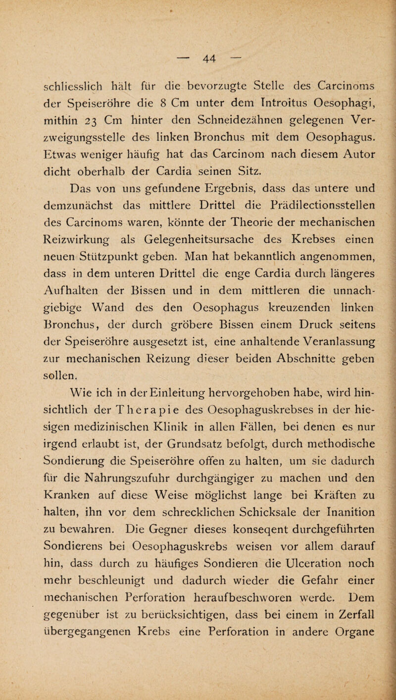 schliesslich hält für die bevorzugte Stelle des Carcinoms der Speiseröhre die 8 Cm unter dem Introitus Oesophagi, mithin 23 Cm hinter den Schneidezähnen gelegenen Ver¬ zweigungsstelle des linken Bronchus mit dem Oesophagus. Etwas weniger häufig hat das Carcinom nach diesem Autor dicht oberhalb der Cardia seinen Sitz. Das von uns gefundene Ergebnis, dass das untere und demzunächst das mittlere Drittel die Prädilectionsstellen des Carcinoms waren, könnte der Theorie der mechanischen Reizwirkung als Gelegenheitsursache des Krebses einen neuen Stützpunkt geben. Man hat bekanntlich angenommen, dass in dem unteren Drittel die enge Cardia durch längeres Aufhalten der Bissen und in dem mittleren die unnach- \ giebige Wand des den Oesophagus kreuzenden linken Bronchus, der durch gröbere Bissen einem Druck seitens der Speiseröhre ausgesetzt ist, eine anhaltende Veranlassung zur mechanischen Reizung dieser beiden Abschnitte geben sollen, Wie ich in der Einleitung hervorgehoben habe, wird hin¬ sichtlich der Therapie des Oesophaguskrebses in der hie¬ sigen medizinischen Klinik in allen Fällen, bei denen es nur irgend erlaubt ist, der Grundsatz befolgt, durch methodische Sondierung die Speiseröhre offen zu halten, um sie dadurch für die Nahrungszufuhr durchgängiger zu machen und den Kranken auf diese Weise möglichst lange bei Kräften zu halten, ihn vor dem schrecklichen Schicksale der Inanition zu bewahren. Die Gegner dieses konseqent durchgeführten Sondierens bei Oesophaguskrebs weisen vor allem darauf hin, dass durch zu häufiges Sondieren die Ulceration noch mehr beschleunigt und dadurch wieder die Gefahr einer mechanischen Perforation heraufbeschworen werde. Dem gegenüber ist zu berücksichtigen, dass bei einem in Zerfall übergegangenen Krebs eine Perforation in andere Organe