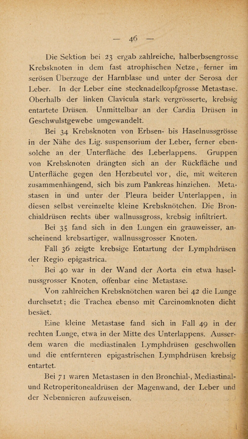 Die Sektion bei 23 ergab zahlreiche, halberbsengrosse Krebsknoten in dem fast atrophischen Netze, ferner im serösen Überzüge der Harnblase und unter der Serosa der Leber. In der Leber eine stecknadelkopfgrosse Metastase. Oberhalb der linken Clavicula stark vergrösserte, krebsig entartete Drüsen. Unmittelbar an der Cardia Drüsen in Geschwulstgewebe umgewandelt. Bei 34 Krebsknoten von Erbsen- bis Haselnussgrösse in der Nähe des Lig. Suspensorium der Leber, ferner eben¬ solche an der Unterfläche des Leberlappens. Gruppen von Krebsknoten drängten sich an der Rückfläche und Unterfläche gegen den Herzbeutel vor, die, mit weiteren zusammenhängend, sich bis zum Pankreas hinziehen. Meta¬ stasen in und unter der Pleura beider Unterlappen, in diesen selbst vereinzelte kleine Krebsknötchen. Die Bron¬ chialdrüsen rechts über wallnussgross, krebsig infiltriert. Bei 35 fand sich in den Lungen ein grauweisser, an¬ scheinend krebsartiger, wallnussgrosser Knoten. Fall 36 zeigte krebsige Entartung der Lymphdrüsen der Regio epigastrica. Bei 40 war in der Wand der Aorta ein etwa hasel¬ nussgrosser Knoten, offenbar eine Metastase. Von zahlreichen Krebsknötchen waren bei 42 die Lunge durchsetzt; die Trachea ebenso mit Carcinomknoten dicht besäet. Eine kleine Metastase fand sich in P'all 49 in der rechten Lunge, etwa in der Mitte des Unterlappens. Ausser¬ dem waren die mediastinalen Lymphdrüsen geschwollen und die entfernteren epigastrischen Lymphdrüsen krebsig entartet. Bei 71 weiren Metastasen in den Bronchial-, Mediastinal- und Retroperitonealdrüsen der Magenwand, der Leber und der Nebennieren aufzuweisen.