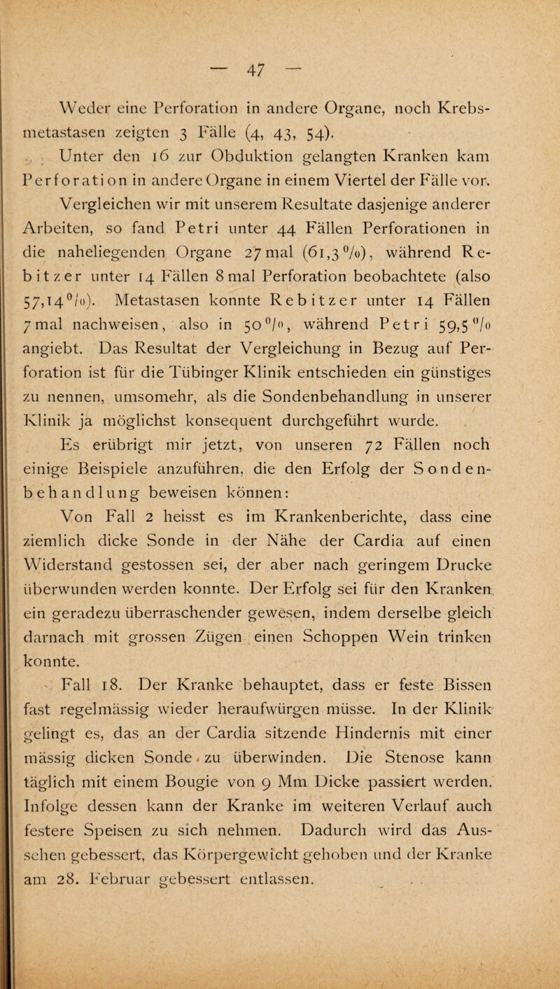 \ — 47 — Weder eine Perforation in andere Organe, noch Krebs¬ metastasen zeigten 3 Fälle (4, 43, 54). .. ; Unter den 16 zur Obduktion gelangten Kranken kam Perforation in andere Organe in einem Viertel der Fälle vor. Vergleichen wir mit unserem Resultate dasjenige anderer Arbeiten, so fand Petri unter 44 Fällen Perforationen in die naheliegenden Organe 27 mal (61,3%), während Re- bitzer unter 14 Fällen 8 mal Perforation beobachtete (also 57,14^/0). Metastasen konnte Rebitzer unter 14 Fällen 7 mal nachweisen, also in 50^/0, während Petri 59,5 angiebt. Das Resultat der Vergleichung in Bezug auf Per¬ foration ist für die Tübinger Klinik entschieden ein günstiges zu nennen, umsomehr, als die Sondenbehandlung in unserer . ^ Klinik ja möglichst konsequent durchgeführt wurde. Es erübrigt mir jetzt, von unseren 72 Fällen noch einige Beispiele anzuführen, die den Erfolg der Sonden¬ behandlung beweisen können: Von Fall 2 heisst es im Krankenberichte, dass eine ziemlich dicke Sonde in der Nähe der Cardia auf einen Widerstand gestossen sei, der aber nach geringem Drucke überwunden werden konnte. Der Erfolg sei für den Kranken, ein geradezu überraschender gewesen, indem derselbe gleich darnach mit grossen Zügen .einen Schoppen Wein trinken konnte. ’ Fall 18. Der Kranke behauptet, dass er feste Bissen fast regelmässig wieder heraufwürgen müsse. In der Klinik gelingt es, das an der Cardia sitzende Hindernis mit einer \ mässig dicken Sonde - zu überwinden. Die Stenose kann täglich mit einem Bougie von 9 Mm Dicke passiert werden. Infolge dessen kann der Kranke im weiteren Verlauf auch festere Speisen zu sich nehmen. Dadurch wird das Aus¬ sehen gebessert, das Körpergewicht gehoben und der Kranke am 28. P'ebruar gebessert entlassen. . .