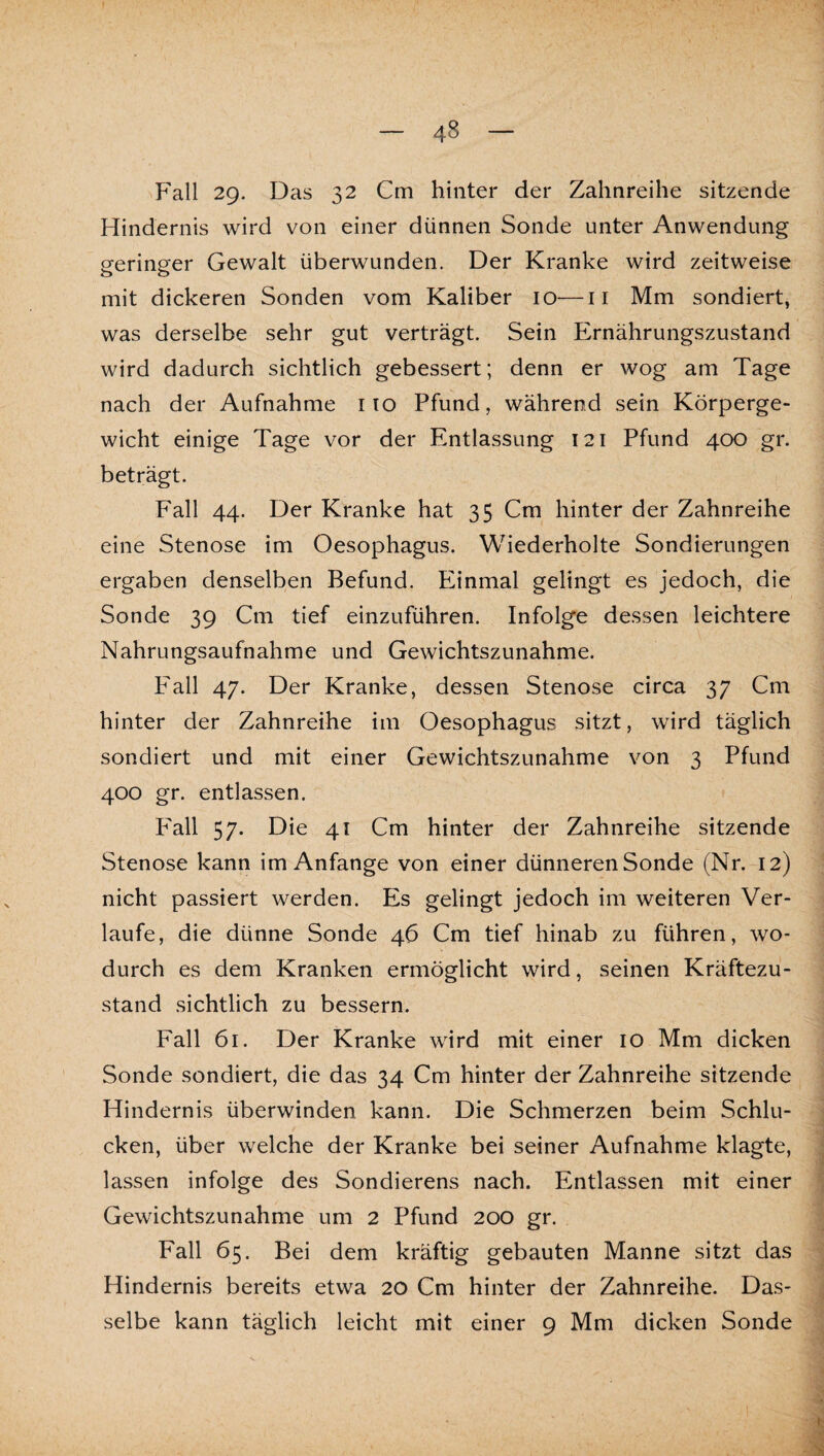 Fall 29. Das 32 Cm hinter der Zahnreihe sitzende Hindernis wird von einer dünnen Sonde unter Anwendung geringer Gewalt überwunden. Der Kranke wird zeitweise mit dickeren Sonden vom Kaliber 10—ii Mm sondiert, was derselbe sehr gut verträgt. Sein Ernährungszustand wird dadurch sichtlich gebessert; denn er wog am Tage nach der Aufnahme i lo Pfund, während sein Körperge¬ wicht einige Tage vor der Entlassung 121 Pfund 400 gr. beträgt. Fall 44. Der Kranke hat 35 Cm hinter der Zahnreihe eine Stenose im Oesophagus. Wiederholte Sondierungen ergaben denselben Befund. Einmal gelingt es jedoch, die Sonde 39 Cm tief einzuführen. Infolge dessen leichtere Nahrungsaufnahme und Gewichtszunahme. Fall 47. Der Kranke, dessen Stenose circa 37 Cm hinter der Zahnreihe im Oesophagus sitzt, wird täglich sondiert und mit einer Gewichtszunahme von 3 Pfund 400 gr. entlassen. P'all 57. Die 41 Cm hinter der Zahnreihe sitzende Stenose kann im Anfänge von einer dünneren Sonde (Nr. 12) nicht passiert werden. Es gelingt jedoch im weiteren Ver¬ laufe, die dünne Sonde 46 Cm tief hinab zu führen, wo¬ durch es dem Kranken ermöglicht wird, seinen Kräftezu¬ stand sichtlich zu bessern. Fall 61. Der Kranke wird mit einer 10 Mm dicken Sonde sondiert, die das 34 Cm hinter der Zahnreihe sitzende Hindernis überwinden kann. Die Schmerzen beim Schlu¬ cken, über welche der Kranke bei seiner Aufnahme klagte, lassen infolge des Sondierens nach. Entlassen mit einer Gewichtszunahme um 2 Pfund 200 gr. Fall 65. Bei dem kräftig gebauten Manne sitzt das Hindernis bereits etwa 20 Cm hinter der Zahnreihe. Das¬ selbe kann täglich leicht mit einer 9 Mm dicken Sonde