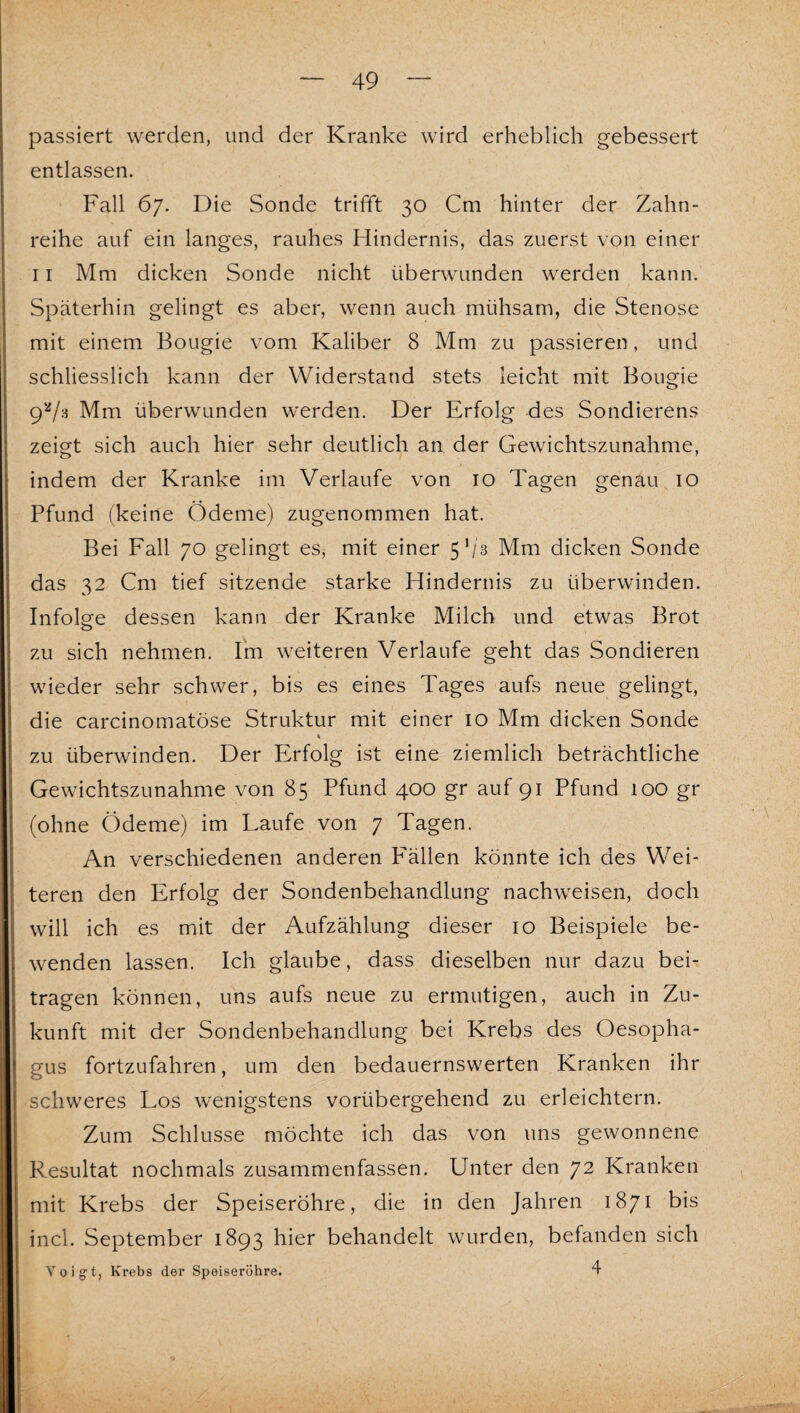 passiert werden, und der Kranke wird erheblich gebessert entlassen. ■ Fall 67. Die Sonde trifft 30 Cm hinter der Zahn¬ reihe auf ein langes, rauhes Hindernis, das zuerst von einer 11 Mm dicken Sonde nicht überwunden werden kann. Späterhin gelingt es aber, wenn auch mühsam, die Stenose mit einem Bougie vom Kaliber 8 Mm zu passieren, und schliesslich kann der Widerstand stets leicht mit Bougie 9*^/3 Mm überwunden werden. Der Erfolg des Sondierens zeigt sich auch hier sehr deutlich an der Gewichtszunahme, indem der Kranke im Verlaufe von 10 Tagen genau 10 Pfund (keine Ödeme) zugenommen hat. Bei Fall 70 gelingt es, mit einer 5’/3 Mm dicken Sonde das 32 Cm tief sitzende starke Hindernis zu überwinden. Infolge dessen kann der Kranke Milch und etwas Brot zu sich nehmen. Irn weiteren Verlaufe geht das Sondieren wieder sehr schwer, bis es eines Tages aufs neue gelingt, die carcinomatöse Struktur mit einer 10 Mm dicken Sonde zu überwinden. Der Erfolg ist eine ziemlich beträchtliche Gewichtszunahme von 85 Pfund 400 gr auf 91 Pfund 100 gr (ohne Ödeme) im Laufe von 7 Tagen. An verschiedenen anderen P'ällen könnte ich des Wei¬ teren den Erfolg der Sondenbehandlung nachweisen, doch will ich es mit der Aufzählung dieser 10 Beispiele be¬ wenden lassen. Ich glaube, dass dieselben nur dazu bei¬ tragen können, uns aufs neue zu ermutigen, auch in Zu¬ kunft mit der Sondenbehandlung bei Krebs des Oesopha¬ gus fortzufahren, um den bedauernswerten Kranken ihr schweres Los wenigstens vorübergehend zu erleichtern. Zum Schlüsse möchte ich das von uns gewonnene Resultat nochmals zusammenfassen. Unter den 72 Kranken mit Krebs der Speiseröhre, die in den Jahren 1871 bis incl. September 1893 hier behandelt wurden, befanden sich Voigt, Krebs der Speiseröhre. 4