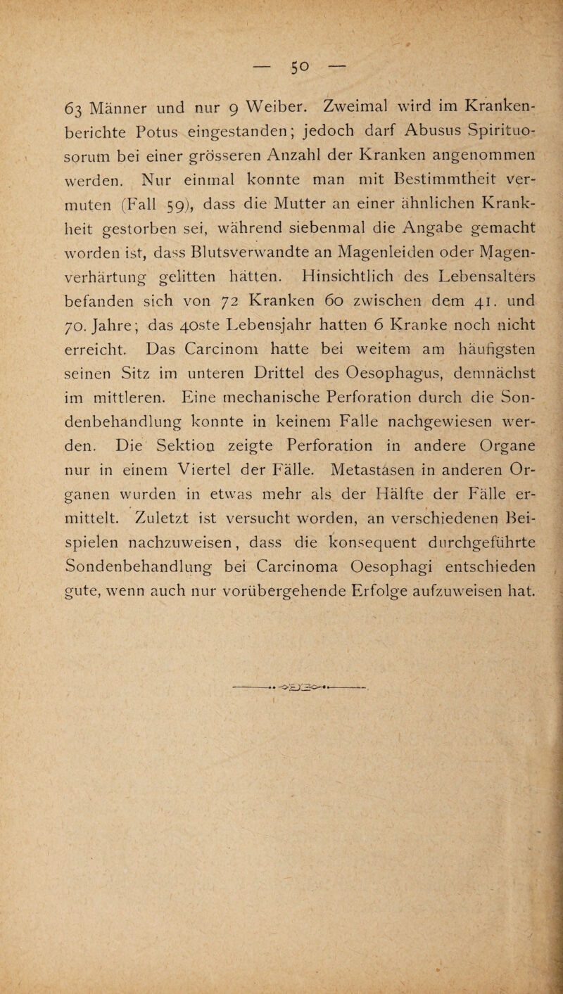 63 Männer und nur 9 Weiber. Zweimal wird im Kranken¬ berichte Potus eingestanden; jedoch darf Abusus Spirituo- sorum bei einer grösseren Anzahl der Kranken angenommen werden. Nur einmal konnte man mit Bestimmtheit ver¬ muten (Fall 59), dass die Mutter an einer ähnlichen Krank¬ heit gestorben sei, während siebenmal die Angabe gemacht worden ist, dass Blutsverwandte an Magenleiden oder Magen¬ verhärtung gelitten hätten. Hinsichtlich des Lebensalters befanden sich von 72 Kranken 60 zwischen dem 41. und 70. Jahre; das 40ste Lebensjahr hatten 6 Kranke noch nicht erreicht. Das Carcinom hatte bei weitem am häufigsten seinen Sitz im unteren Drittel des Oesophagus, demnächst im mittleren. Eine mechanische Perforation durch die Son¬ denbehandlung konnte in keinem Falle nachgewiesen wer¬ den. Die' Sektion zeigte Perforation in andere Organe nur in einem Viertel der Fälle. Metastasen in anderen Or¬ ganen wurden in etwas mehr als der Hälfte der Fälle er¬ mittelt. Zuletzt ist versucht worden, an verschiedenen Bei¬ spielen nachzuweisen, dass die konsequent durchgeführte Sondenbehandlung bei Carcinoma Oesophagi entschieden gute, wenn auch nur vorübergehende Erfolge aufzuweisen hat.