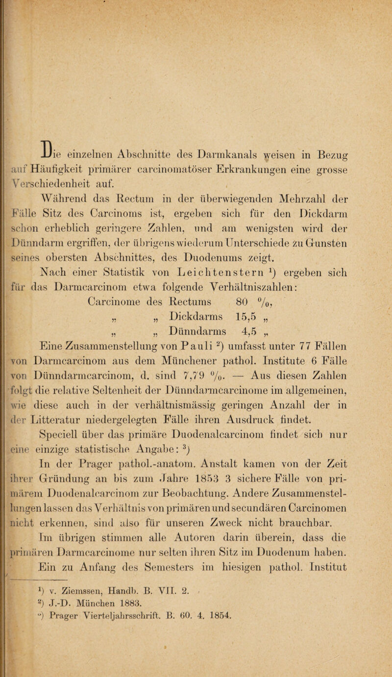 auf Häufigkeit primärer carcinomatöser Erkrankungen eine grosse Verschiedenheit auf. Während das Rectum in der überwiegenden Mehrzahl der Fälle Sitz des Carcinoms ist, ergeben sich für den Dickdarm schon erheblich geringere Zahlen, und am wenigsten wird der Dünndarm ergriffen, der übrigens wiederum Unterschiede zu Gunsten seines obersten Abschnittes, des Duodenums zeigt. Nach einer Statistik von Lei eilten stern J) ergeben sich für das Darmcarcinom etwa folgende Verhältniszahlen: Carcinome des Rectums 80 %, „ „ Dickdarms 15,5 „ „ „ Dünndarms 4,5 ,, Eine Zusammenstellung von Pauli 2) umfasst unter 77 Fällen von Darmcarcinom aus dem Münchener pathol. Institute 6 Fälle von Dünndarmcarcinom, d. sind 7,79 %. — Aus diesen Zahlen folgt die relative Seltenheit der Dünndarmcarcinome im allgemeinen, wie diese auch in der verhältnismässig geringen Anzahl der in der Litteratur niedergelegten Fälle ihren Ausdruck findet. Speciell über das primäre Duodenalcarcinom findet sich nur eine einzige statistische Angabe: 3) In der Prager pathol.-anatom. Anstalt kamen von der Zeit ihrer Gründung an bis zum Jahre 1853 3 sichere Fälle von pri¬ märem Duodenalcarcinom zur Beobachtung. Andere Zusammenstel¬ lungen lassen das Verhältnis von primären und secundären Carcinomen nicht erkennen, sind also für unseren Zweck nicht brauchbar. Im übrigen stimmen alle Autoren darin überein, dass die primären Darmcarcinome nur selten ihren Sitz im Duodenum haben. Ein zu Anfang des Semesters im hiesigen pathol. Institut x) v. Ziemssen, Handb. B. VII. 2. 2) J.-D. München 1883. °) Prager Vierteljahrsschrift. B. 60. 4. 1854.