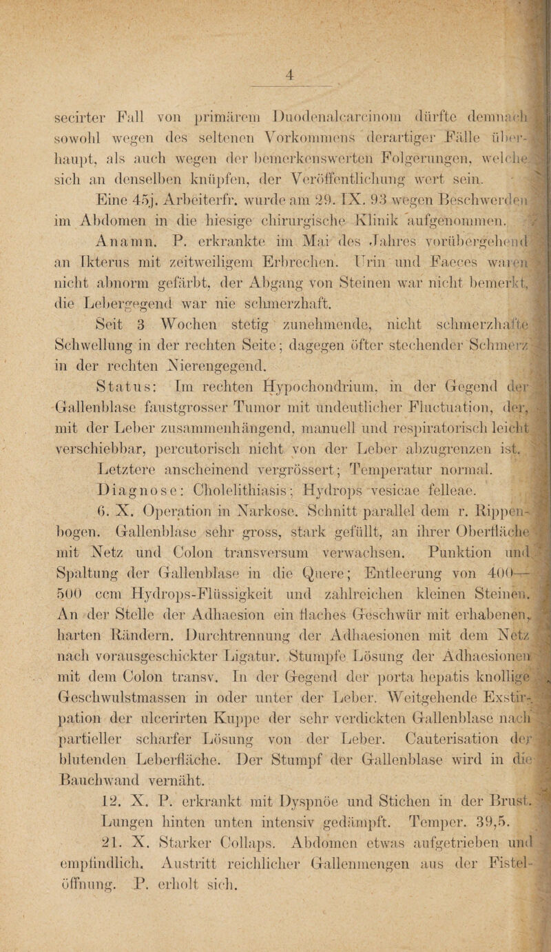 secirter Fall von primärem Duodenalcarcihom dürfte demnach sowohl wegen des seltenen Vorkommens derartiger Fälle über¬ haupt, als auch wegen der bemerkenswerten Folgerungen, welche I sich an denselben knüpfen, der Veröffentlichung wert sein. Eine 45j. Arbeiterfr. wurde am 29. IX. 93 wegen Beschwerden! im Abdomen in die hiesige chirurgische Klinik aufgenommen. Anamn. P. erkrankte im Mai des Jahres vorübergehend an Ikterus mit zeitweiligem Erbrechen. Urin und Faeces waren nicht abnorm gefärbt, der Abgang von Steinen war nicht bemerkt, die Lebergegend war nie schmerzhaft. Seit 3 Wochen stetig zunehmende, nicht schmerzhafte Schwellung in der rechten Seite; dagegen öfter stechender Schmerz in der rechten Nierengegend. Status: Im rechten Hypochondrium, in der Gegend der Gallenblase faustgrosser Tumor mit undeutlicher Fiuctuation, der, mit der Leber zusammenhängend, manuell und respiratorisch leicht verschiebbar, percutorisch nicht von der Leber abzugrenzen ist. Letztere anscheinend vergrössert; Temperatur normal. Diagnose: Cholelithiasis: Hydrops vesicae felleae. 6. X. Operation in Narkose. Schnitt parallel dem r. Rippen- bogen. Gallenblase sehr gross, stark gefüllt, an ihrer Oberfläche ■ mit Netz und Colon transversum verwachsen. Punktion und A Spaltung der Gallenblase in die Quere; Entleerung von 400— | 500 ccm Hydrops-Fllissigkeit und zahlreichen kleinen Steinesi. An der Stelle der Adliaesion ein Haches Geschwür mit erhabenen, .j harten Rändern. Durchtrennung der Adhaesionen mit dem Netz nach vorausgeschickter Ligatur. Stumpfe Lösung der Adhaesionen mit dem Colon transv. In der Gegend der porta hepatis knollige „ Geschwulstmassen in oder unter der Leber. Weitgehende Exstir- pation der ulcerirten Kuppe der sehr verdickten Gallenblase nach partieller scharfer Lösung von der Leber. Cauterisation der blutenden Leberfläche. Der Stumpf der Gallenblase wird in die j Bauchwand vernäht. 12. X. P. erkrankt mit Dyspnoe und Stichen in der Brust. Lungen hinten unten intensiv gedämpft. Temper. 39,5. 21. X. Starker Collaps. Abdomen etwas aufgetrieben und empfindlich. Austritt reichlicher Gallenmengen aus der FisteL öffnung. P. erholt sich.