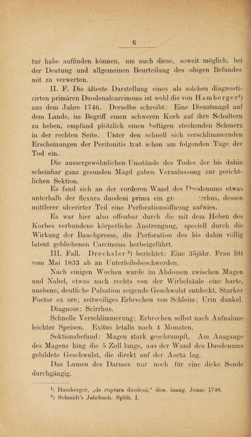 tur habe auffinden können, um auch diese, soweit möglich, bei der Deutung und allgemeinen Beurteilung des obigen Befundes mit zu verwerten. II. F. Die älteste Darstellung eines als solchen diagnosti- cirten primären Duodenalcarcinoms ist wohl die von Hamberger1) aus dem Jahre 1746. Derselbe schreibt: Eine Dienstmagd auf dem Lande, im Begriff einen schweren Korb auf ihre Schultern zu heben, empfand plötzlich einen heftigen stechenden Schmerz in der rechten Seite. Unter den schnell sich verschlimmernden Erscheinungen der Peritonitis trat schon am folgenden Tage der Tod ein. Die aussergewöhnlichen Umstände des Todes der bis dahin scheinbar ganz gesunden Magd gaben Veranlassung zur gericht¬ lichen Sektion. Es fand sich an der vorderen Wand des Duodenums etwas unterhalb der flexura duodeni prima ein gi\ ‘rrhus, dessen mittlerer ulcerirter Teil eine Perforationsöffnung aufwies. Es war hier also offenbar durch die mit dem Heben des Korbes verbundene körperliche Anstrengung, speciell durch die Wirkung der Bauchpresse, die Perforation des bis dahin völlig latent gebliebenen Carcinoms herbeigeführt. III. Fall. Drechsler2) berichtet: Eine 35jähr. Frau litt vom Mai 1833 ab an Unterleibsbeschwerden. Nach einigen Wochen wurde im Abdomen zwischen Magen und Nabel, etwas nach rechts von der Wirbelsäule eine harte, unebene, deutliche Pulsation zeigende Geschwulst entdeckt. Starker Foetor ex ore; zeitweiliges Erbrechen von Schleim; Urin dunkel. Diagnose: Scirrhus. Schnelle Verschlimmerung; Erbrechen selbst nach Aufnahme leichter Speisen. Exitus letalis nach 4 Monaten. Sektionsbefund: Magen stark geschrumpft. Am Ausgange des Magens hing die 5 Zoll lange, aus der Wand des Duodenums gebildete Geschwulst, die direkt auf der Aorta lag. Das Lumen des Darmes nur noch für eine dicke Sonde durchgängig. 1) Hamberger, „de ruptura duodeni,“ diss. inaug. Jenae 1746. L>) Schmidt^ Jahrbuch. Spltb. I.