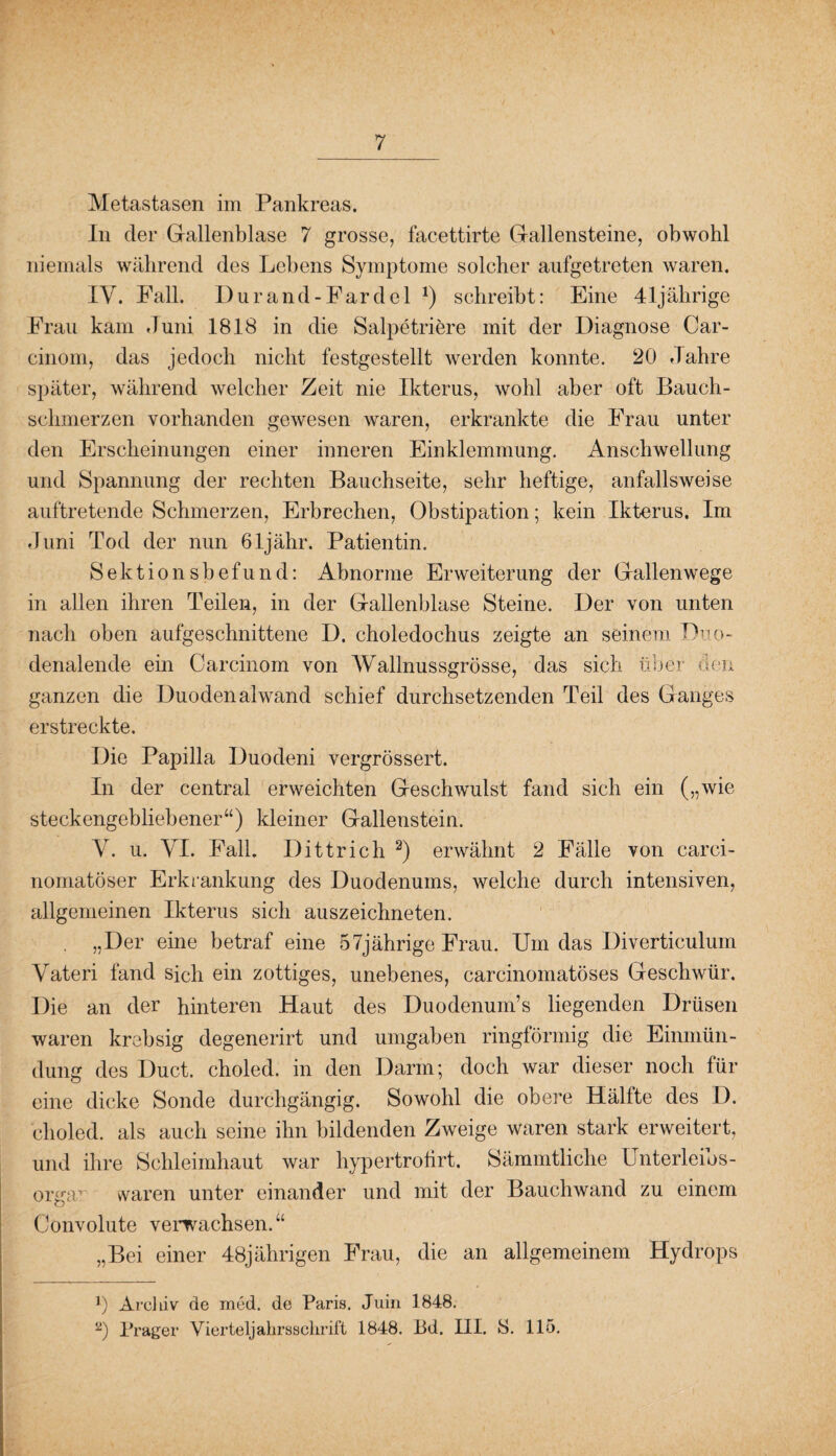 7 Metastasen im Pankreas. In der Gallenblase 7 grosse, facettirte Gallensteine, obwohl niemals während des Lebens Symptome solcher aufgetreten waren. IV. Fall. Durand-Fardel J) schreibt: Eine 41jährige Frau kam Juni 1818 in die Salpetriere mit der Diagnose Car- cinom, das jedoch nicht festgestellt werden konnte. 20 Jahre später, während welcher Zeit nie Ikterus, wohl aber oft Bauch¬ schmerzen vorhanden gewesen waren, erkrankte die Frau unter den Erscheinungen einer inneren Einklemmung. Anschwellung und Spannung der rechten Bauchseite, sehr heftige, anfallsweise auftretende Schmerzen, Erbrechen, Obstipation; kein Ikterus. Im Juni Tod der nun öljähr. Patientin. Sektionsbefund: Abnorme Erweiterung der Gallenwege in allen ihren Teilen, in der Gallenblase Steine. Der von unten nach oben aufgeschnittene D. choledochus zeigte an seinem Duo¬ denalende ein Carcinom von Wallnussgrösse, das sich über den ganzen die Duodenal wand schief durchsetzenden Teil des Ganges erstreckte. Die Papilla Duodeni vergrössert. In der central erweichten Geschwulst fand sich ein („wie steckengebliebener“) kleiner Gallenstein. Y. u. YI. Fall. Dittrich 2) erwähnt 2 Fälle von carci- nomatöser Erkrankung des Duodenums, welche durch intensiven, allgemeinen Ikterus sich auszeichneten. . „Der eine betraf eine 57jährige Frau. Um das Diverticulum Yateri fand sich ein zottiges, unebenes, carcinomatöses Geschwür. Die an der hinteren Haut des Duodenum’s liegenden Drüsen waren krebsig degenerirt und umgaben ringförmig die Einmün¬ dung des Duct. choled. in den Darm; doch war dieser noch für eine dicke Sonde durchgängig. Sowohl die obere Hälfte des D. choled. als auch seine ihn bildenden Zweige waren stark erweitert, und ihre Schleimhaut war hypertrotirt. Sämmtliclie Unterleibs¬ orga1 vvaren unter einander und mit der Bauchwand zu einem Convolute verwachsen. “ „Bei einer 48jährigen Frau, die an allgemeinem Hydrops 0 Archiv de mcd. de Paris. Juin 1848.