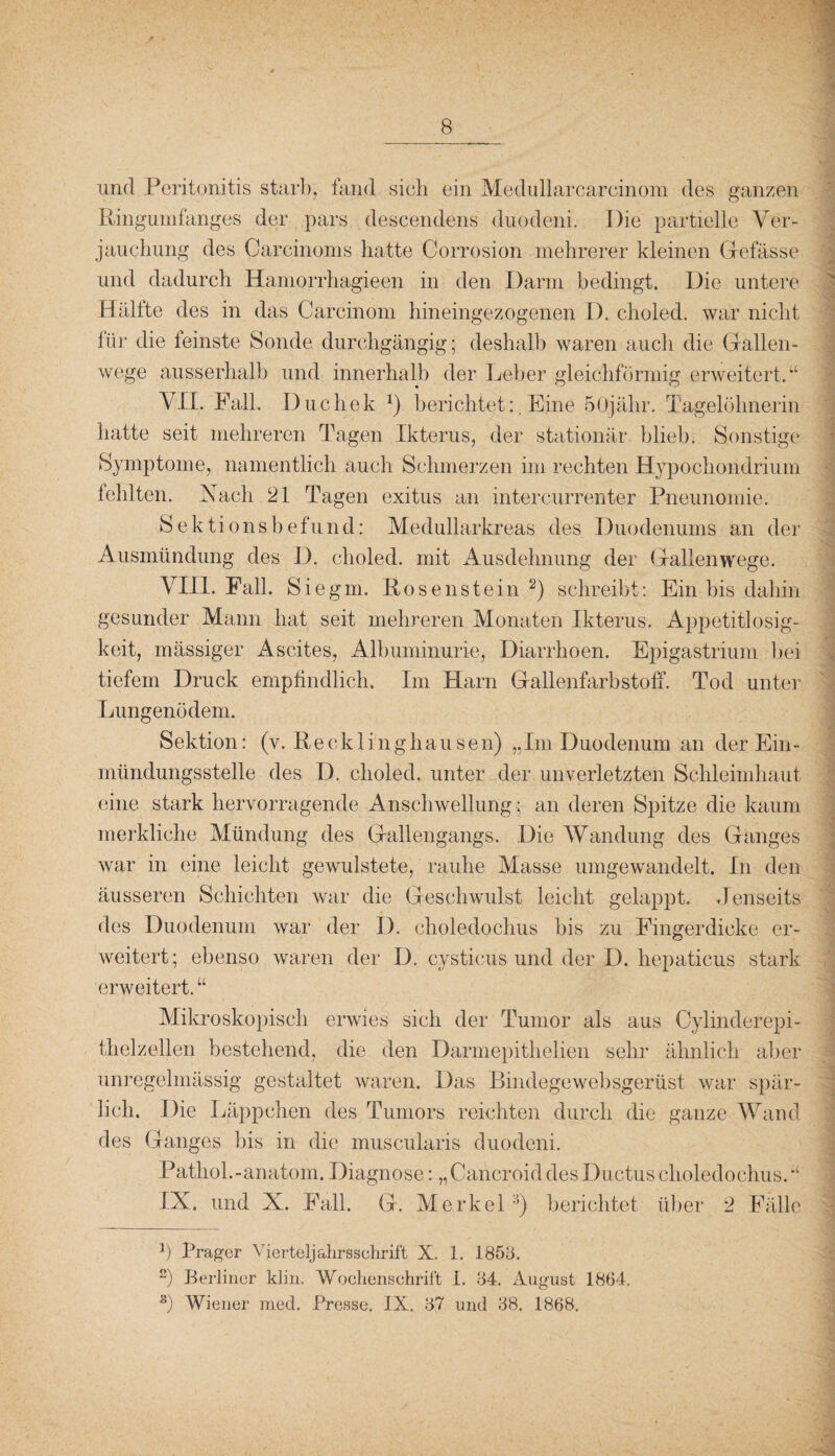 und Peritonitis starb, fand sich ein Medullarcarcinom des ganzen Ringumfanges der pars descendens duodeni. Die partielle Ver¬ jauchung des Carcinoms hatte Gorrosion mehrerer kleinen Gefässe und dadurch Hamorrhagieen in den Darm bedingt. Die untere Hälfte des in das Carcinom hineingezogenen D. choled. war nicht lür die teinste Sonde durchgängig; deshalb waren auch die Gallen¬ wege ausserhalb und innerhalb der Leber gleichförmig erweitert.“ VII. Fall. Duchek *) berichtetEine 50jähr. Tagelöhnerin hatte seit mehreren Tagen Ikterus, der stationär blieb. Sonstige Symptome, namentlich auch Schmerzen im rechten Hypochondrium fehlten. Vach 21 Tagen exitus an intercurrenter Pneunomie. Sektionsbefund: Medullarkreas des Duodenums an der Ausmündung des D. choled. mit Ausdehnung der Gallenwege. VIII. Fall. Sie gm. Rosenstein * 2) schreibt: Ein bis dahin gesunder Mann hat seit mehreren Monaten Ikterus. Appetitlosig¬ keit, mässiger Ascites, Albuminurie, Diarrhoen. Epigastrium bei tiefem Druck empfindlich. Im Harn Gallenfarbstoff. Tod unter Lungenödem. Sektion: (v. Recklinghausen) „Im Duodenum an der Ein¬ mündungsstelle des D. choled. unter der unverletzten Schleimhaut eine stark hervorragende Anschwellung; an deren Spitze die kaum merkliche Mündung des Gallengangs. Die Wandung des Ganges war in eine leicht gewulstete, rauhe Masse umgewandelt. In den äusseren Schichten war die Geschwulst leicht gelappt. Jenseits des Duodenum war der D. choledochus bis zu Fingerdicke er¬ weitert; ebenso waren der D. cysticus und der D. hepaticus stark erweitert. “ Mikroskopisch erwies sich der Tumor als aus Oylinderepi¬ thelzellen bestehend, die den Darmepithelien sehr ähnlich aber unregelmässig gestaltet waren. Das Bindegewebsgerüst war spär¬ lich. Die Läppchen des Tumors reichten durch die ganze Wand des Ganges bis in die muscularis duodeni. Pathol.-anatom. Diagnose: „Cancroid des Ductus choledochus.“ IX. und X. Fall. G. Merkel3) berichtet über 2 Fälle b Prager Vierteljahrsschrift X. 1. 185h. ß) Berliner klirr Wochenschrift I. 84. August 1864. 3) Wiener raed. Presse. IX. 87 und 88. 1868.