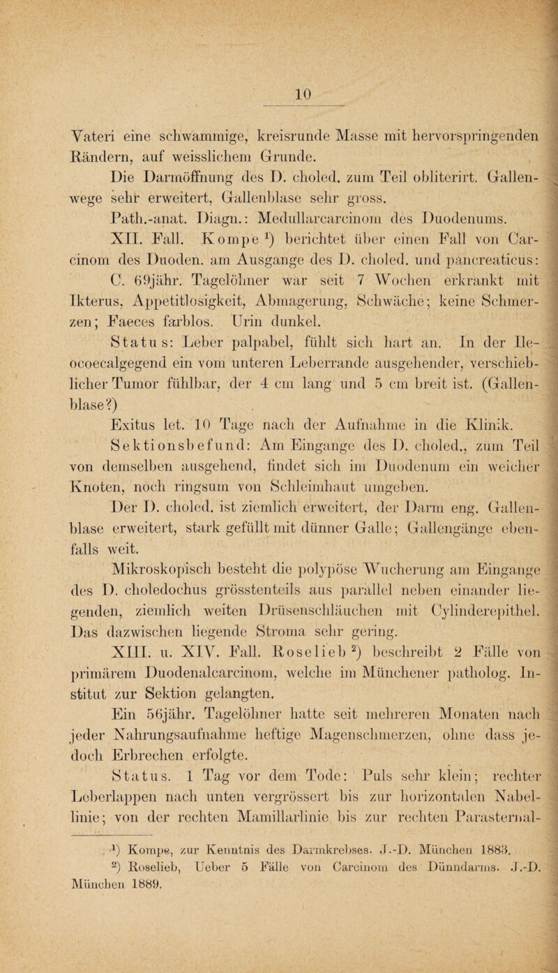 Vateri eine schwammige, kreisrunde Masse mit hervorspringenden Rändern, auf weisslichem Grunde. Die Darmöffnung des D. choled. zum Teil obliterirt. Gallen¬ wege sehr erweitert, Gallenblase sehr gross. Path.-anat. Diagn.: Medullarcareinom des Duodenums. XII. Fall. Komp'e *) berichtet über einen Fall von Car- cinom des Duoden. am Ausgange des I). choled. und pancreaticus: C. 69jähr. Tagelöhner war seit 7 Wochen erkrankt mit Ikterus, Appetitlosigkeit, Abmagerung, Schwäche; keine Schmer¬ zen; Faeces farblos. Urin dunkel. Status: Leber palpabel, fühlt sich hart an. In der Ile- ocoecalgegencl ein vom unteren Leberrande ausgehender, verschieb¬ licher Tumor fühlbar, der 4 cm lang und 5 cm breit ist. (Gallen¬ blase ?) Exitus let. 10 Tage nach der Aufnahme in die Klinik. Sektionsbefund: Am Eingänge des D. choled., zum Teil von demselben ausgehend, findet sich im Duodenum ein weicher Knoten, noch ringsum von Schleimhaut umgeben. Der I). choled. ist ziemlich erweitert, der Darm eng. Gallen¬ blase erweitert, stark gefüllt mit dünner Galle; Gallengänge eben¬ falls weit. Mikroskopisch besteht die polypöse Wucherung am Eingänge des I). choledochus grösstenteils aus parallel neben einander lie¬ genden, ziemlich weiten Drüsenschläuchen mit Cylinderepithel. Das dazwischen liegende Stroma sehr gering. XIII. u. XIY. Fall. Kose lieb * 2) beschreibt 2 Fälle von primärem Duodenalcarcinom, welche im Münchener patholog. In¬ stitut zur Sektion gelangten. Ein 56jähr. Tagelöhner hatte seit mehreren Monaten nach jeder Nahrungsaufnahme heftige Magenschmerzen, ohne dass je¬ doch Erbrechen erfolgte. Status. 1 Tag vor dem Tode: Puls sehr klein; rechter Leberlappen nach unten vergrössert bis zur horizontalen Nabel¬ linie; von der rechten Mamillarlinie bis zur rechten Parasternal- x) Korape, zur Kenntnis des Darmkrebses. J.-D. München 1883. 2) Roselieb, Ueber 5 Fälle von Carcinom des Dünndarms. J.-D. München 1889.