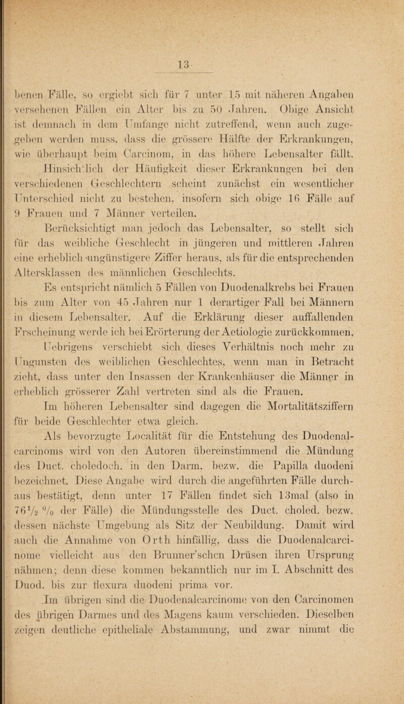 y 3 benen Fälle, so ergiebt sieb für 7 unter 15 mit näheren Angaben versehenen Fällen ein Alter bis zu 50 Jahren. Obige Ansicht ist demnach in dem Umfange nicht zutreffend, wenn auch zuge¬ geben werden muss, dass die grössere Hälfte der Erkrankungen, wie überhaupt beim Carcinom, in das höhere Lebensalter fällt. Hin sich lieh der Häufigkeit dieser Erkrankungen bei den verschiedenen Geschlechtern scheint zunächst ein wesentlicher Unterschied nicht zu bestehen, insofern sich obige 16 Fälle auf 9 Frauen und 7 Männer verteilen. Berücksichtigt man jedoch das Lebensalter, so stellt sich für das weibliche Geschlecht in jüngeren und mittleren Jahren eine erheblich 'ungünstigere Ziffer heraus, als für die entsprechenden Altersklassen des männlichen Geschlechts. Es entspricht nämlich 5 Fällen von Duodenalkrebs bei Frauen bis zum Alter von 45 Jahren nur 1 derartiger Fall bei Männern in diesem Lebensalter. Auf die Erklärung dieser auffallenden Erscheinung werde ich bei Erörterung der Aetiologie zurückkommen, Uebrigens verschiebt sich dieses Verhältnis noch mehr zu Ungunsten des weiblichen Geschlechtes, wenn man in Betracht zieht, dass unter den Insassen der Krankenhäuser die Männer in erheblich grösserer Zahl vertreten sind als die Frauen. Im höheren Lebensalter sind dagegen die Mortalitätsziffern für beide Geschlechter etwa gleich. Als bevorzugte Localität für die Entstehung des Duodenal- carcinoms wird von den Autoren übereinstimmend die Mündung des Duct. choledoch. in den Darm, bezw. die Papilla duodeni bezeichnet. Diese Angabe wird durch die angeführten Fälle durch¬ aus bestätigt, denn unter 17 Fällen findet sich 13mal (also in 76V2 % der Fälle) die Mündungsstelle des Duct. choled. bezw. dessen nächste Umgebung als Sitz der Neubildung. Damit wird auch die Annahme von Orth hinfällig, dass die Duodenalcarci- nome vielleicht aus den Brunner’schcn Drüsen ihren Ursprung nähmen; denn diese kommen bekanntlich nur im I. Abschnitt des Duod. bis zur fiexura duodeni prima vor. Jm übrigen sind die Duodenalcarcinome von den Carcinomen des übrigen Darmes und des Magens kaum verschieden. Dieselben zeigen deutliche epitheliale Abstammung, und zwar nimmt die