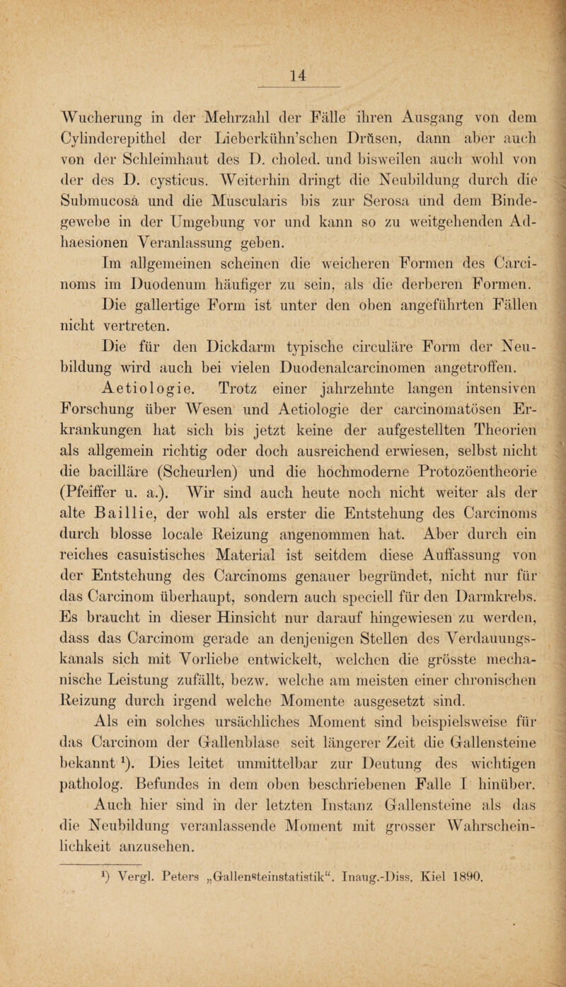 Wucherung in der Mehrzahl der Fälle ihren Ausgang von dem Cylinderepithel der Lieberkühn’schen Drüsen, dann aber auch von der Schleimhaut des D. choled. und bisweilen auch wohl von der des D. cysticus. Weiterhin dringt die Neubildung durch die Submucosä und die Muscularis bis zur Serosa und dem Binde¬ gewebe in der Umgebung vor und kann so zu weitgehenden Ad- liaesionen Veranlassung geben. Im allgemeinen scheinen die weicheren Formen des Carci- noms im Duodenum häufiger zu sein, als die derberen Formen. Die gallertige Form ist unter den oben angeführten Fällen nicht vertreten. Die für den Dickdarm typische circulare Form der Neu¬ bildung wird auch bei vielen Duodenalcarcinomen angetroffen. Aetiologie. Trotz einer jahrzehnte langen intensiven Forschung über Wesen und Aetiologie der carcinomatüsen Er¬ krankungen hat sich bis jetzt keine der aufgestellten Theorien als allgemein richtig oder doch ausreichend erwiesen, selbst nicht die bacilläre (Scheurlen) und die hochmoderne Protozöentheorie (Pfeiffer u. a.). Wir sind auch heute noch nicht weiter als der alte Baillie, der wohl als erster die Entstehung des Carcinoms durch blosse locale Reizung angenommen hat. Aber durch ein reiches casuistisches Material ist seitdem diese Auffassung von der Entstehung des Carcinoms genauer begründet, nicht nur für das Carcinom überhaupt, sondern auch speciell für den Darmkrebs. Es braucht in dieser Hinsicht nur darauf hingewiesen zu werden, dass das Carcinom gerade an denjenigen Stellen des Verdauungs¬ kanals sich mit Vorliebe entwickelt, welchen die grösste mecha¬ nische Leistung zufällt, bezw. welche am meisten einer chronischen Reizung durch irgend welche Momente ausgesetzt sind. Als ein solches ursächliches Moment sind beispielsweise für das Carcinom der Gallenblase seit längerer Zeit die Gallensteine bekannt *). Dies leitet unmittelbar zur Deutung des wichtigen patholog. Befundes in dem oben beschriebenen Falle I hinüber. Auch hier sind in der letzten Instanz Gallensteine als das die Neubildung veranlassende Moment mit grosser Wahrschein¬ lichkeit anzusehen. *) Vergl. Peters „Rallensteinstatistik“. Inaug.-Diss. Kiel 1890.