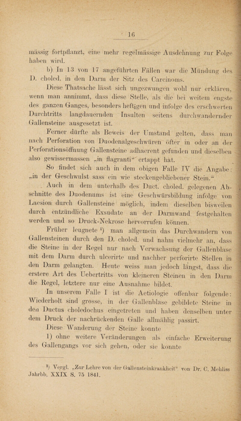 massig fortpflanzt, eine mehr regelmässige Ausdehnung zur Folge haben wird. W - «| b) In 13 von 17 angeführten Fällen war die Mündung des I). choled. in den Darm der Sitz des Carcinoms. Diese Thatsache lässt sich ungezwungen wohl nur erklären, wenn man annimmt, dass diese Stelle, als die bei weitem engste des ganzen Ganges, besonders heftigen und infolge des erschwerten Durchtritts langdauernden Insulten seitens durchwandernder Grallensteine ausgesetzt ist. Ferner dürfte als Beweis der Umstand gelten, dass man nach Perforation von Duodenalgeschwüren öfter in oder an der I erforationsöffnung Gallensteine adhäerent gefunden und dieselben also gewissermassen „in flagranti“ ertappt hat. So findet sich auch in dem obigen Falle IM die Angabe: „in der Geschwulst sass ein wie steckengebliebener Stein.“ Auch in dem unterhalb des Duct. choled. gelegenen Ab- schnitte des Duodenums ist eine Geschwürsbildung infolge von Laesion durch Gallensteine möglich, indem dieselben bisweilen durch entzündliche Exsudate an der Darmwand festgehalten werden und so Druck-Nekrose hervorrufen können. Früher leugnete * *) man allgemein das Durchwandern von Gallensteinen durch den D. choled. und nahm vielmehr an, dass ] die Steine in der Regel nur nach Verwachsung der Gallenblase 1 mit dem Darm durch ulcerirte und nachher perforirte Stellen in den Darm gelangten. Heute weiss man jedoch längst, dass die erstere Art des Uebertritts von kleineren Steinen in den Darm die Regel, letztere nur eine Ausnahme bildet. In unserem Falle I ist die Aetiologie offenbar folgende: Wiederholt sind grosse, in der Gallenblase gebildete Steine in den Ductus choledochus eingetreten und haben denselben unter dem Druck der nachrückenden Galle allmählig passirt. Diese Wanderung der Steine konnte 1) ohne weitere Veränderungen als einfache Erweiterung des Gallengangs vor sich gehen, oder sie konnte b Vergl. „Zur Lehre von der Gfallensteinkrankheit“ von Dr C Mehliss Jalirbb. XXIX S. 75 1841. • ■ Sf . . . • H ■ •' * I • wl '