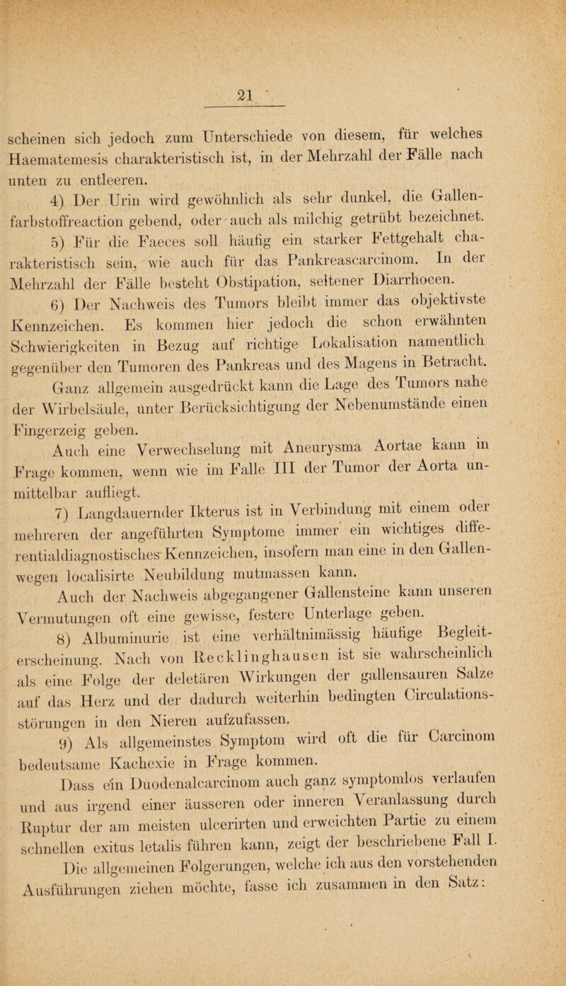 scheinen sich jedoch zum Unterschiede von diesem, für welches Haematemesis charakteristisch ist, in der Mehrzahl der Fälle nach unten zu entleeren. 4) Der Urin wird gewöhnlich als sehr dunkel, die Gallen- farbstoffreaction gebend, oder auch als milchig getrübt bezeichnet. 5) Für die Faeces soll häufig ein starker Fettgehalt cha¬ rakteristisch sein, wie auch für das Pankreascarcinom. In dei Mehrzahl der Fälle besteht Obstipation, seltener Diarrhocen. 6) Der Nachweis des Tumors bleibt immer das objektivste Kennzeichen. Es kommen hier jedoch die schon eiwähnten Schwierigkeiten in Bezug auf richtige Lokalisation namentlich gegenüber den Tumoren des Pankreas und des Magens in Betracht. Ganz allgemein ausgedrückt kann die Lage des Tumors nahe der Wirbelsäule, unter Berücksichtigung der Nebenumstände einen Fingerzeig geben. Auch eine Verwechselung mit Aneurysma Aortae kann in Frage kommen, wenn wie im Falle III der Tumor der Aorta un¬ mittelbar aufliegt. 7) Langdauernder Ikterus ist in Verbindung mit einem oder mehreren der angeführten Symptome immer ein wichtiges diffe¬ rentialdiagnostisches Kennzeichen, insofern man eine in den Gallen¬ wegen localisirte Neubildung mutmassen kann. Auch der Nachweis abgegangener Gallensteine kann unseren Vermutungen oft eine gewisse, festere Unterlage geben. 8) Albuminurie ist eine verhältnimässig häufige Begleit¬ erscheinung. Nach von Recklinghausen ist sie wahrscheinlich als eine Folge der deletären Wirkungen der gallensauren Salze auf das Herz und der dadurch weiterhin bedingten Circulations- störungen in den Nieren aufzufassen. 9) Als allgemeinstes Symptom wird oft die fiii Carcinom bedeutsame Kachexie in Frage kommen. Dass ein Duodenalcarcinom auch ganz symptomlos verlauten und aus irgend einer äusseren oder inneren Veranlassung duich Ruptur der am. meisten uleerirten und erweichten Partie zu einem schnellen exitus letalis führen kann, zeigt der beschriebene Fall I. Die allgemeinen Folgerungen, welche ich aus den vorstehenden Ausführungen ziehen möchte, fasse ich zusammen in den Satz: \