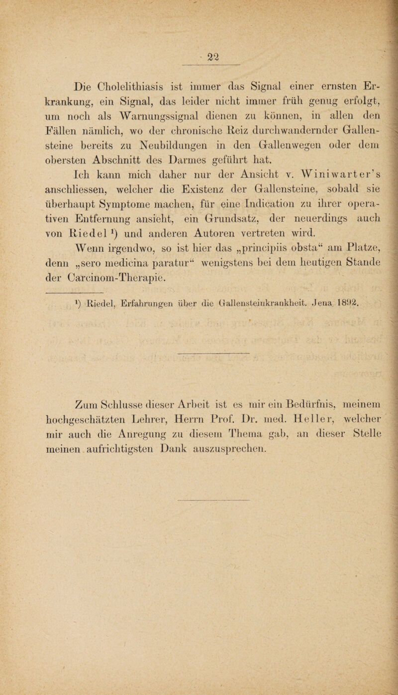 Die Cliolelithiasis ist immer das Signal einer ernsten Er¬ krankung, ein Signal, das leider nicht immer früh genug erfolgt, um noch als Warnungssignal dienen zu können, in allen den Fällen nämlich, wo der chronische Reiz durchwandernder Gallen¬ steine bereits zu Neubildungen in den Gallenwegen oder dem obersten x4bschnitt des Darmes geführt hat. Ich kann mich daher nur der Ansicht v. Winiwarter’s anschliessen, welcher die Existenz der Gallensteine, sobald sie überhaupt Symptome machen, für eine Indication zu ihrer opera¬ tiven Entfernung ansieht, ein Grundsatz, der neuerdings auch von Riedel *) und anderen Autoren vertreten wird. Wenn irgendwo, so ist hier das „principiis obsta“ am Platze, denn „sero medicina paratur“ wenigstens bei dem heutigen Stande der Carcinom-Therapie. !) Riedel, Erfahrungen über die Grallensteinkrankheit. Jena 1892. Zum Schlüsse dieser Arbeit ist es mir ein Bedürfnis, meinem hochgeschätzten Lehrer, Herrn Prof. Dr. med. Heller, welcher mir auch die Anregung zu diesem Thema gab, an dieser Stelle meinen aufrichtigsten Dank auszusprechen.