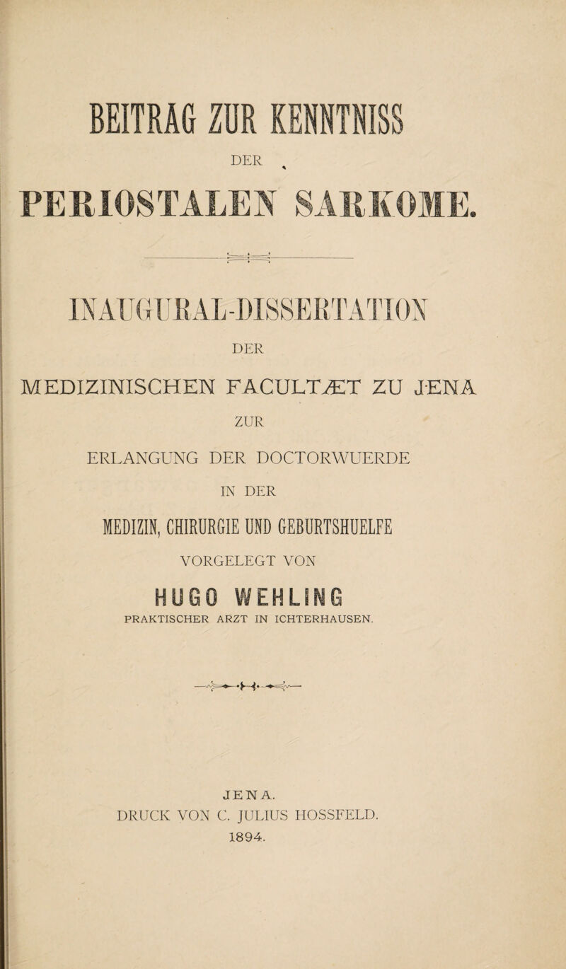 BEITRAG ZUR KENNTNISS DER * PERIOSTALES SARKOME. IN AU GUß AL-DISSERTATION DER MEDIZINISCHEN FACUL7UET ZU JENA ERLANGUNG DER DOCTORWUERDE IN DER MEDIZIN, CHIRURGIE UND GERURTSHUELFE VORGELEGT VON HUGO WEHLING PRAKTISCHER ARZT IN ICHTERHAUSEN. JENA. DRUCK VON C. JULIUS HOSSFELD. 1894.