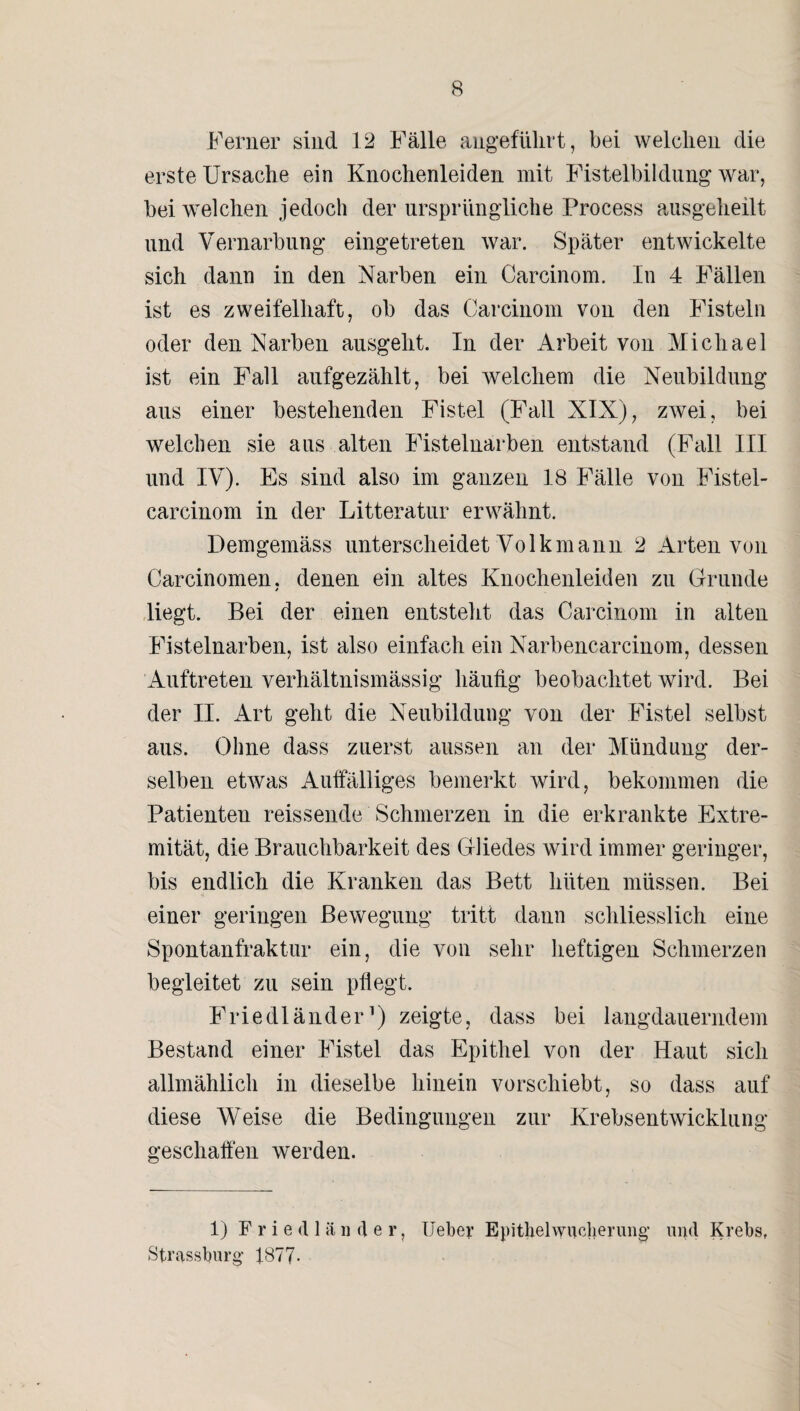 Ferner sind 12 Fälle angeführt, bei welchen die erste Ursache ein Knochenleiden mit Fistelbildüng war, bei welchen jedoch der ursprüngliche Process ausgeheilt und Vernarbung eingetreten war. Später entwickelte sich dann in den Narben ein Carcinom. In 4 Fällen ist es zweifelhaft, ob das Carcinom von den Fisteln oder den Narben ausgeht. In der Arbeit von Michael ist ein Fall aufgezählt, bei welchem die Neubildung aus einer bestehenden Fistel (Fall NIX), zwei, bei welchen sie aus alten Fistelnarben entstand (Fall III und IV). Es sind also im ganzen 18 Fälle von Fistel- carcinom in der Litteratur erwähnt. Demgemäss unterscheidet Volkmann 2 Arten von Carcinomen. denen ein altes Knochenleiden zu Grunde * liegt. Bei der einen entsteht das Carcinom in alten Fistelnarben, ist also einfach ein Narbencarcinom, dessen Auftreten verhältnismässig häufig beobachtet wird. Bei der II. Art geht die Neubildung von der Fistel selbst aus. Ohne dass zuerst aussen an der Mündung der¬ selben etwas Auffälliges bemerkt wird, bekommen die Patienten reissende Schmerzen in die erkrankte Extre¬ mität, die Brauchbarkeit des Gliedes wird immer geringer, bis endlich die Kranken das Bett hüten müssen. Bei einer geringen Bewegung tritt dann schliesslich eine Spontanfraktur ein, die von sehr heftigen Schmerzen begleitet zu sein pflegt. Friedländer1) zeigte, dass bei langdauerndem Bestand einer Fistel das Epithel von der Haut sich allmählich in dieselbe hinein vorschiebt, so dass auf diese Weise die Bedingungen zur Krebsentwicklung geschaffen werden. 1) Friedländer, lieber Epitlielwucberung and Krebs, Strassburg; 1877-