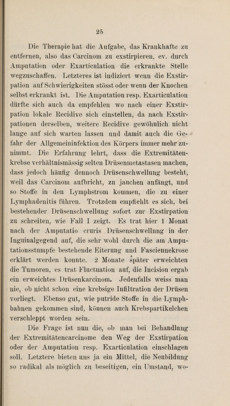 Die Therapie hat die Aufgabe, das Krankhafte zu entfernen, also das Carcinom zu exstirpieren, ev. durch Amputation oder Exarticulation die erkrankte Stelle wegzuschalfen. Letzteres ist indiziert wenn die Exstir¬ pation auf Schwierigkeiten stösst oder wenn der Knochen selbst erkrankt ist. Die Amputation resp. Exarticulation dürfte sich auch da empfehlen wo nach einer Exstir¬ pation lokale Recidive sich einstellen, da nach Exstir¬ pationen derselben, weitere Recidive gewöhnlich nicht lange auf sich warten lassen und damit auch die Ge¬ fahr der Allgemeininfektion des Körpers immer mehr zu¬ nimmt. Die Erfahrung lehrt, dass die Extremitäten¬ krebse verhältnismässig selten Drüsenmetastasen machen, dass jedoch häufig dennoch Drüsenschwellung besteht, weil das Carcinom aufbricht, zu jauchen anfängt, und so Stoffe in den Lymphstrom kommen, die zu einer Lymphadenitis führen. Trotzdem empfiehlt es sich, bei bestehender Drüsenschwellung sofort zur Exstirpation zu schreiten, wie Fall I zeigt. Es trat hier 1 Monat nach der Amputatio cruris Drüsenschwellnng in der Inguinalgegend auf, die sehr wohl durch die am Ampu¬ tationsstumpfe bestehende Eiterung und Fasciennekrose erklärt werden konnte. 2 Monate später erweichten die Tumoren, es trat Eluctuation auf, die Incision ergab ein erweichtes Drüsenkarcinom. Jedenfalls weiss man nie, ob nicht schon eine krebsige Infiltration der Drüsen vorliegt. Ebenso gut, wie putride Stoffe in die Lympli- bahnen gekommen sind, können auch Krebspartikelchen j verschleppt worden sein. Die Frage ist nun die, ob man bei Behandlung der Extremitätencarcinome den Weg der Exstirpation oder der Amputation resp. Exarticulation einschlagen soll. Letztere bieten uns ja ein Mittel, die Neubildung so radikal als möglich zu beseitigen, ein Umstand, wo-