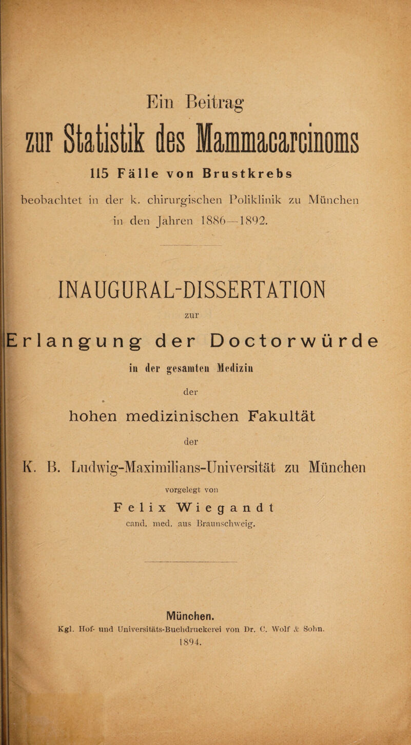 zur statu des moms 115 Fälle von Brustkrebs beobachtet in der k. chirurgischen Poliklinik zu München in den Jahren 1886—-1892. INAUGUR AL-D1SSERTATI0N zur Erlangung der Doctorwürde in der gesamten Medizin der » hohen medizinischen Fakultät der K. B. Ludwig-Maximilians-Universität zu München vorgelegt von Felix W i e g a n d t cand. med. aus Braunschweig. München. Kgl. Hof- und Universitäts-Buchdruckerei von Dr. C. Wolf Jfe Sohn. 1894.