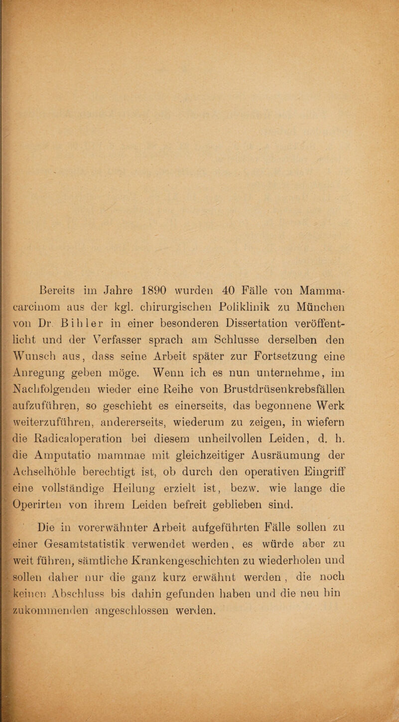 Bereits im Jahre 1890 wurden 40 Fälle von Mamma- carcinom aus der kgl. chirurgischen Poliklinik zu München von Dr. Bihler in einer besonderen Dissertation veröffent¬ licht und der Verfasser sprach am Schlüsse derselben den Wunsch aus, dass seine Arbeit später zur Fortsetzung eine Anregung geben möge. Wenn ich es nun unternehme, im Nachfolgenden wieder eine Reihe von Brustdrüsenkrebsfällen aufzuführen, so geschieht es einerseits, das begonnene Werk weiterzuführen, andererseits, wiederum zu zeigen, in wiefern die Radicaloperation bei diesem unheilvollen Leiden, d. h. die Amputatio mammae mit gleichzeitiger Ausräumung der Achselhöhle berechtigt ist, ob durch den operativen Eingriff eine vollständige Heilung erzielt ist, bezw. wie lange die Operirten von ihrem Leiden befreit geblieben sind. Die in vorerwähnter Arbeit aufgeführten Fälle sollen zu einer Gesamtstatistik verwendet werden, es würde aber zu weit führen, sämtliche Krankengeschichten zu wiederholen und sollen daher nur die ganz kurz erwähnt werden , die noch keinen Abschluss bis dahin gefunden haben und die neu hin zu kommenden angeschlossen werden.