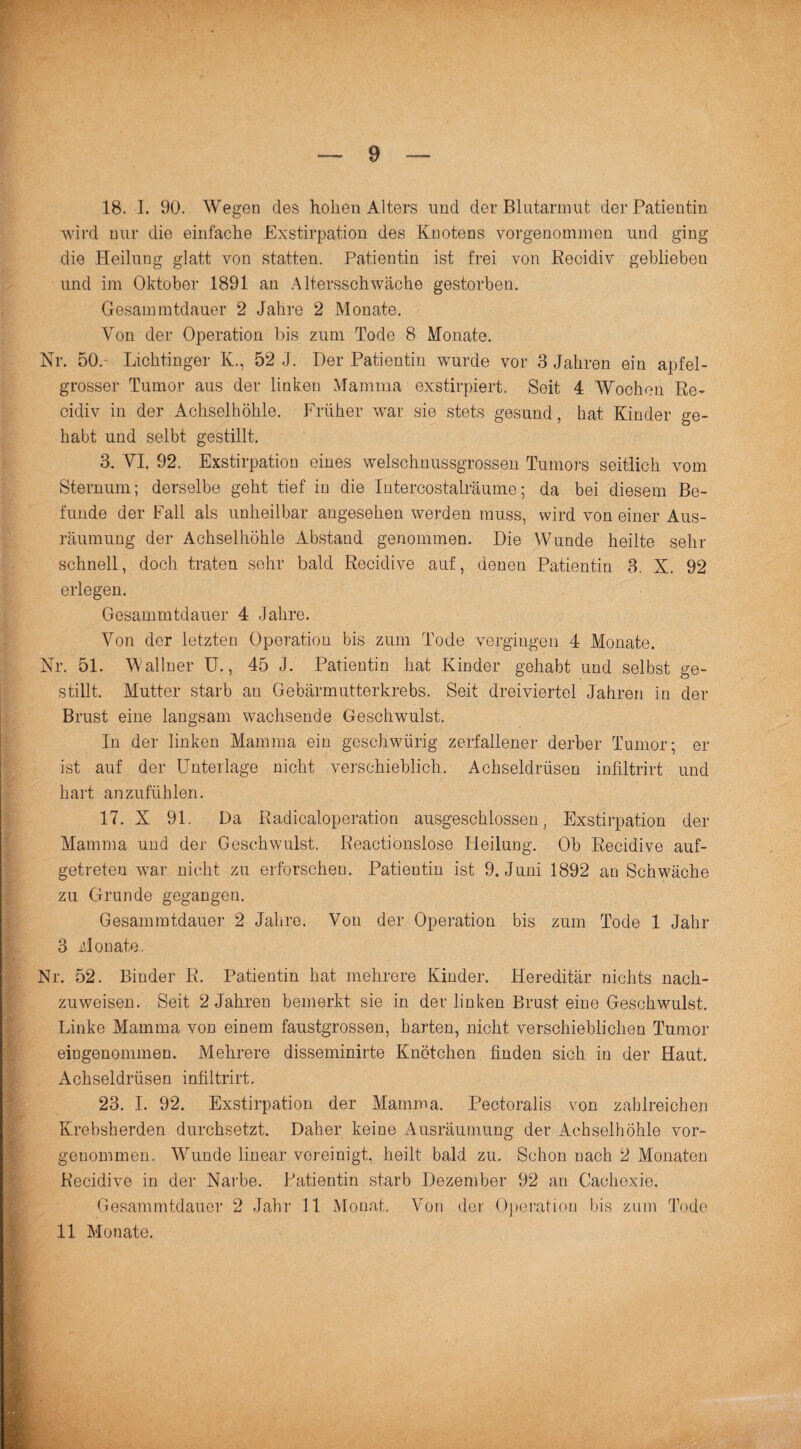 wird nur die einfache Exstirpation des Knotens vorgenommen und ging die Heilung glatt von statten. Patientin ist frei von Recidiv geblieben und im Oktober 1891 an Altersschwäche gestorben. Gesammtdauer 2 Jahre 2 Monate. Von der Operation bis zum Tode 8 Monate. Nr. 50.' Licktinger K., 52 J. Her Patientin wurde vor 3 Jahren ein apfel¬ grosser Tumor aus der linken Mamma exstirpiert. Seit 4 Wochen Re¬ cidiv in der Achselhöhle. Früher war sie stets gesund, hat Kinder ge¬ habt und seiht gestillt. 3. VI. 92. Exstirpation eines welschnussgrossen Tumors seitlich vom Sternum; derselbe geht tief in die Intercostalräume; da bei diesem Be¬ funde der Fall als unheilbar angesehen werden muss, wird von einer Aus¬ räumung der Achselhöhle Abstand genommen. Die Wunde heilte sehr schnell, doch traten sehr bald Recidive auf, denen Patientin 3. X. 92 erlegen. Gesammtdauer 4 Jahre. Von der letzten Operation bis zum Tode vergingen 4 Monate. Nr. 51. Wallner U., 45 J. Patientin hat Kinder gehabt und selbst ge¬ stillt. Mutter starb au Gebärmutterkrebs. Seit dreiviertel Jahren in der Brust eine langsam wachsende Geschwulst. In der linken Mamma ein geschwürig zerfallener derber Tumor; er ist auf der Unterlage nicht verschieblich. Achseldrüsen infiltrirt und hart anzufühlen. 17. X 91. Da Radicaloperation ausgeschlossen, Exstirpation der Mamma und der Geschwulst. Reactionslose Heilung. Ob Recidive auf¬ getreten war nicht zu erforschen. Patientin ist 9. Juni 1892 an Schwäche zu Grunde gegangen. Gesammtdauer 2 Jahre. Von der Operation bis zum Tode 1 Jahr 3 Monate. Nr. 52. Binder R. Patientin hat mehrere Kinder. Hereditär nichts nach¬ zuweisen. Seit 2 Jahren bemerkt sie in der linken Brust eine Geschwulst. Linke Mamma von einem faustgrossen, harten, nicht verschieblichen Tumor eingenommen. Mehrere disseminirte Knötchen finden sich in der Haut. Achseldrüsen infiltrirt. 23. I. 92. Exstirpation der Mamma. Pectoralis von zahlreichen Krebsherden durchsetzt. Daher keine Ausräumung der Achselhöhle vor- geuommen. Wunde linear vereinigt, heilt bald zu. Schon nach 2 Monaten Recidive in der Narbe. Patientin starb Dezember 92 an Caehexie. Gesammtdauer 2 Jahr 11 Monat. Von der Operation bis zum Tode 11 Monate.