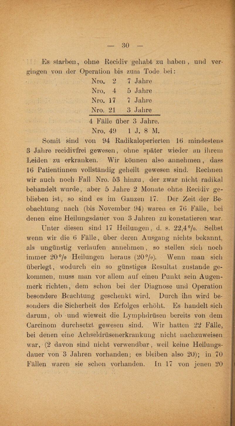Es starben, ohne Eecicliv gebäht zu haben , und ver¬ gingen von der Operation bis zum Tode, bei: Nro. 2 7 Jahre Nro, 4 5 Jahre Nro, 17 7 Jahre Nro. 21 3 Jahre 4 Fälle über 3 Jahre. Nro, 49 1 J. 8 ML Somit sind von 94 Radikaloperierten 16 mindestens 3 Jahre recidivfrei gewesen, ohne später wieder an ihrem Leiden zu erkranken. Wir können also annehmen, dass 16 Patientinnen vollständig geheilt gewesen sind. Rechnen wir auch noch Fall Nro. 53 hinzu, der zwar nicht radikal behandelt wurde, aber 5 Jahre 2 Monate ohne Recidiv ge¬ blieben ist, so sind es im Ganzen 17. Der Zeit der Be¬ obachtung nach (bis November 94) waren es 76 Fälle, bei denen eine Heilungsdauer von 3 Jahren zu konstatieren war. Unter diesen sind 17 Heilungen, d. s, 22,4°/o. Selbst wenn wir die 6 Fälle, über deren Ausgang nichts bekannt, als ungünstig verlaufen annehmen, so stellen sich noch immer 20°/o Heilungen heraus (20°/o). Wenn man sich überlegt, wodurch ein so günstiges Resultat zustande ge¬ kommen, muss man vor allem auf eineu Punkt sein Augen¬ merk richten, dem schon bei der Diagnose und Operation besondere Beachtung geschenkt wird. Durch ihn w7ird be¬ sonders die Sicherheit des Erfolges erhöht. Es handelt sich darum, ob und wieweit die Lymphdrüsen bereits von dem Carcinom durchsetzt gewesen sind. Wir hatten 22 Fälle, bei denen eine Achseldrüsenerkrankung nicht nachzuweisen war, (2 davon sind nicht verwendbar, weil keine Heilungs¬ dauer von 3 Jahren vorhanden; es bleiben also 20); in 70 Fällen waren sie schon vorhanden. In 17 von jenen 20