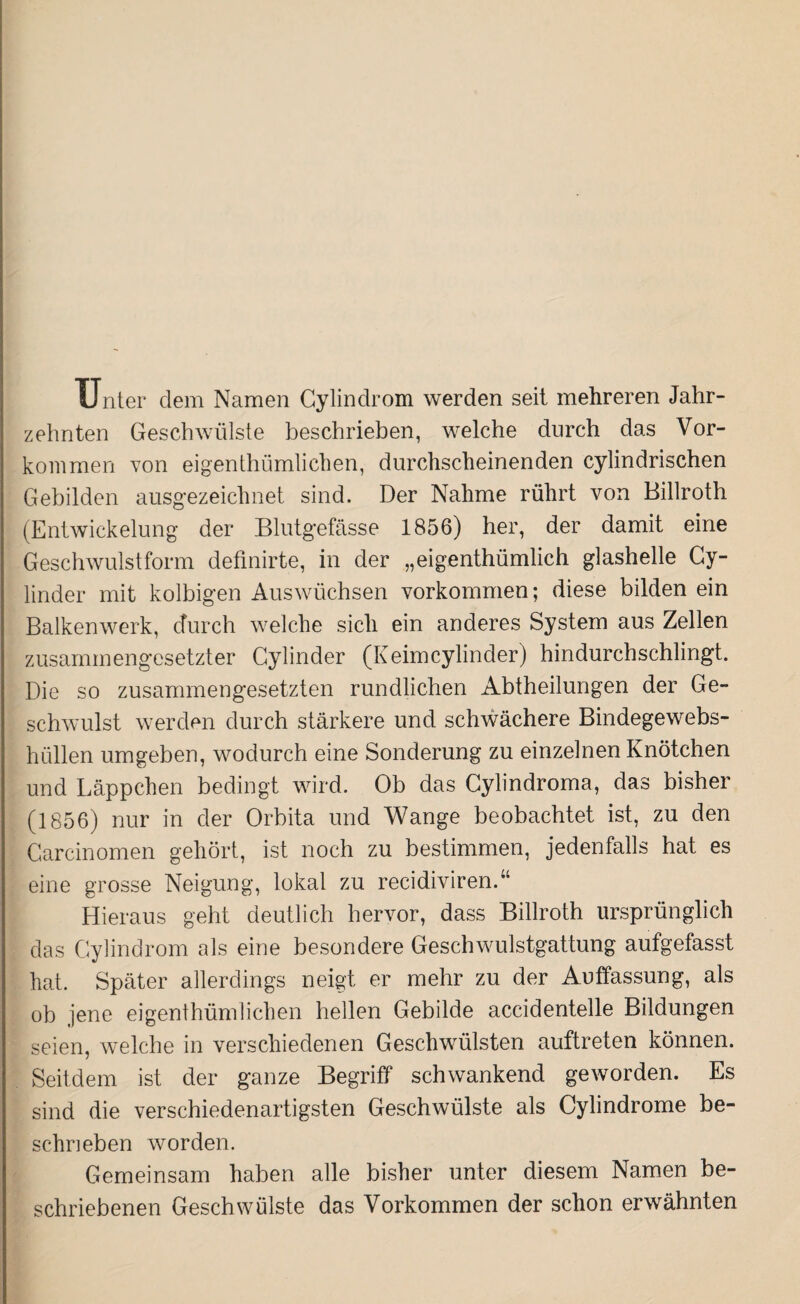 Unter dem Namen Cylindrom werden seit mehreren Jahr¬ zehnten Geschwülste beschrieben, welche durch das Vor¬ kommen von eigentümlichen, durchscheinenden cylindrischen Gebilden ausgezeichnet sind. Der Nähme rührt von Billroth (Entwickelung der Blutgefässe 1856) her, der damit eine Geschwulst form definirte, in der „eigenthümlich glashelle Cy- linder mit kolbigen Auswüchsen Vorkommen; diese bilden ein Balkenwerk, durch welche sich ein anderes System aus Zellen zusammengesetzter Gylinder (Keimcylinder) hindurchschlingt. Die so zusammengesetzten rundlichen Abtheilungen der Ge¬ schwulst werden durch stärkere und schwächere Bindegewebs¬ hüllen umgeben, wodurch eine Sonderung zu einzelnen Knötchen und Läppchen bedingt wird. Ob das Cylindroma, das bisher (1856) nur in der Orbita und Wange beobachtet ist, zu den Carcinomen gehört, ist noch zu bestimmen, jedenfalls hat es eine grosse Neigung, lokal zu recidiviren.“ Hieraus geht deutlich hervor, dass Billroth ursprünglich das Cylindrom als eine besondere Geschwulstgattung aufgefasst hat. Später allerdings neigt er mehr zu der Auffassung, als ob jene eigenthümlichen hellen Gebilde accidentelle Bildungen seien, welche in verschiedenen Geschwülsten auftreten können. Seitdem ist der ganze Begriff schwankend geworden. Es sind die verschiedenartigsten Geschwülste als Cylindrome be¬ schrieben worden. Gemeinsam haben alle bisher unter diesem Namen be¬ schriebenen Geschwülste das Vorkommen der schon erwähnten