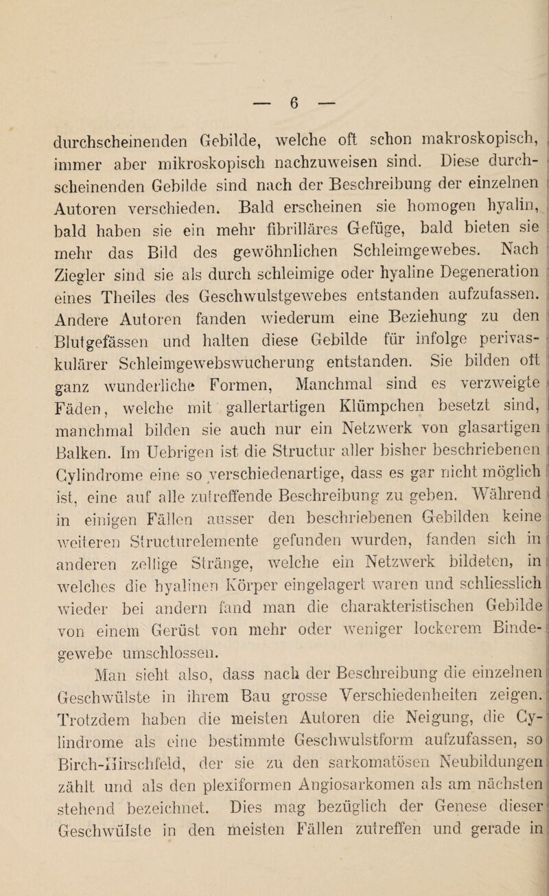 durchscheinenden Gebilde, welche oft schon makroskopisch, immer aber mikroskopisch nachzuweisen sind. Diese durch¬ scheinenden Gebilde sind nach der Beschreibung der einzelnen Autoren verschieden. Bald erscheinen sie homogen hyalin, bald haben sie ein mehr fibrilläres Gefüge, bald bieten sie mehr das Bild des gewöhnlichen Schleimgewebes. Nach Ziegler sind sie als durch schleimige oder hyaline Degeneration eines Theiles des Geschwulstgewebes entstanden aufzufassen. Andere Autoren fanden wiederum eine Beziehung zu den Blutgefässen und halten diese Gebilde für infolge perivas¬ kulärer Schleimgewebswucherung entstanden. Sie bilden oft ganz wunderliche Formen, Manchmal sind es verzweigte Fäden, welche mit gallertartigen Klümpchen besetzt sind, manchmal bilden sie auch nur ein Netzwerk von glasartigen Balken. Im Uebrigen ist die Structur aller bisher beschriebenen Cylindrome eine so verschiedenartige, dass es gar nicht möglich ist, eine auf alle zutreffende Beschreibung zu geben. Während in einigen Fällen ausser den beschriebenen Gebilden keine weiteren Structurelemente gefunden wurden, fanden sich in anderen zöllige Stränge, welche ein Netzwerk bildeten, in welches die hyalinen Körper ein gelagert waren und schliesslich wieder bei andern fand man die charakteristischen Gebilde | von einem Gerüst von mehr oder weniger lockerem Binde- ; gewebe umschlossen. Man sieht also, dass nach der Beschreibung die einzelnen fl Geschwülste in ihrem Bau grosse Verschiedenheiten zeigen. Trotzdem haben die meisten Autoren die Neigung, die Cy- lindrome als eine bestimmte Geschwulstform aufzufassen, so j Birch-Iiirschfeld, der sie zu den sarkomatösen Neubildungen zählt und als den plexiformen Angiosarkomen als am nächsten stehend bezeichnet. Dies mag bezüglich der Genese dieser Geschwülste in den meisten Fällen zutreffen und gerade in