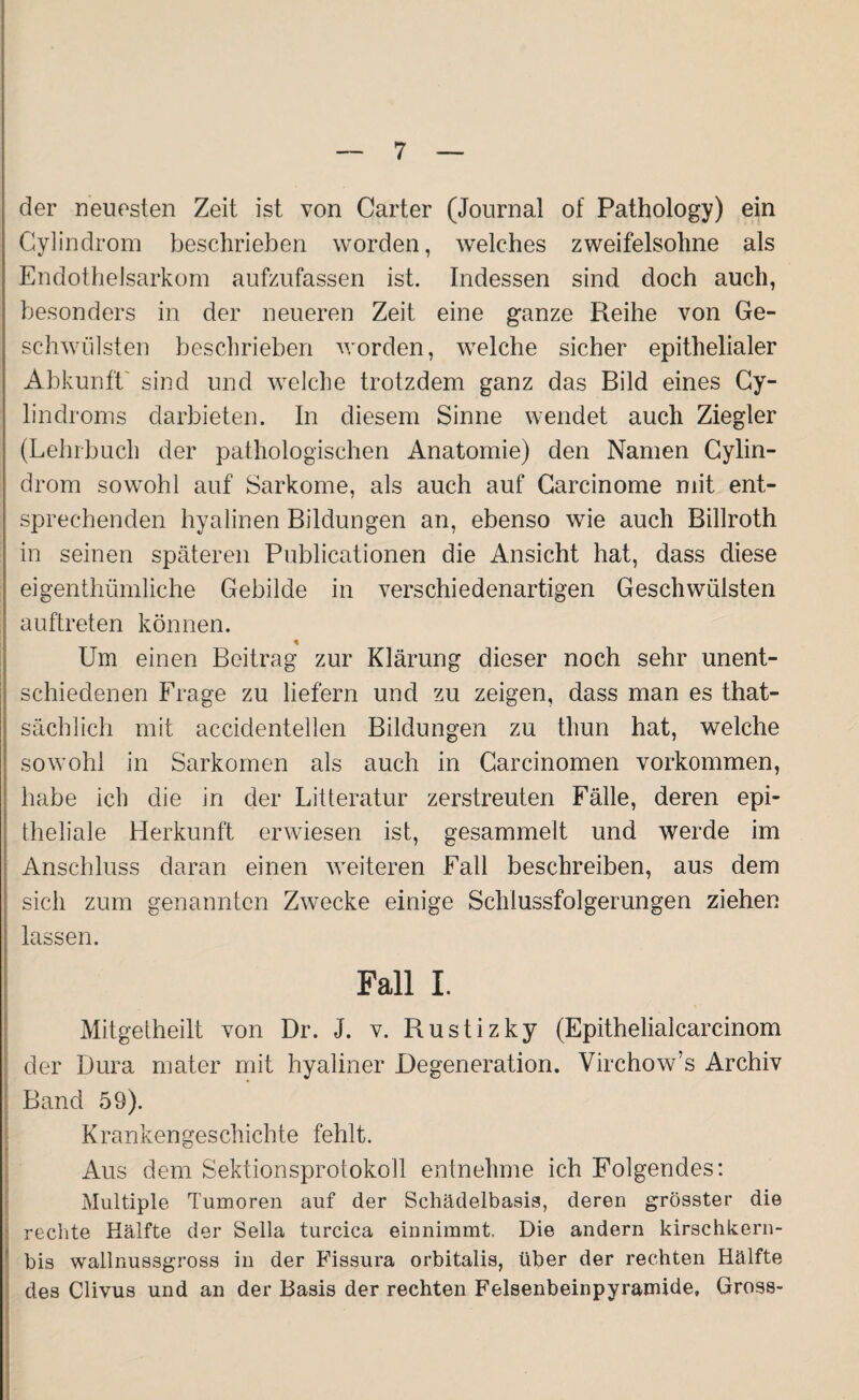 der neuesten Zeit ist von Carter (Journal of Pathology) ein Cylindrom beschrieben worden, welches zweifelsohne als Endothelsarkom aufzufassen ist. Indessen sind doch auch, besonders in der neueren Zeit eine ganze Reihe von Ge¬ schwülsten beschrieben worden, welche sicher epithelialer Abkunft sind und welche trotzdem ganz das Bild eines Cy- lindroms darbieten. In diesem Sinne wendet auch Ziegler (Lehrbuch der pathologischen Anatomie) den Namen Cylin¬ drom sowohl auf Sarkome, als auch auf Carcinome mit ent¬ sprechenden hyalinen Bildungen an, ebenso wie auch Billroth in seinen späteren Publicationen die Ansicht hat, dass diese eigenthümliche Gebilde in verschiedenartigen Geschwülsten auftreten können. * Um einen Beitrag zur Klärung dieser noch sehr unent¬ schiedenen Frage zu liefern und zu zeigen, dass man es that- sächlich mit accidentellen Bildungen zu tliun hat, welche sowohl in Sarkomen als auch in Carcinomen Vorkommen, habe ich die in der Litteratur zerstreuten Fälle, deren epi¬ theliale Herkunft erwiesen ist, gesammelt und werde im Anschluss daran einen weiteren Fall beschreiben, aus dem sich zum genannten Zwecke einige Schlussfolgerungen ziehen lassen. Fall I. Mitgetheilt von Dr. J. v. Rustizky (Epithelialcarcinom der Dura mater mit hyaliner Degeneration. Virchow’s Archiv Band 59). Krankengeschichte fehlt. Aus dem Sektionsprotokoll entnehme ich Folgendes: Multiple Tumoren auf der Schädelbasis, deren grösster die rechte Hälfte der Sella turcica einnimmt. Die andern kirschkern- bis wallnussgross in der Fissura orbitalis, über der rechten Hälfte des Clivus und an der Basis der rechten Felsenbeinpyramide, Gross-