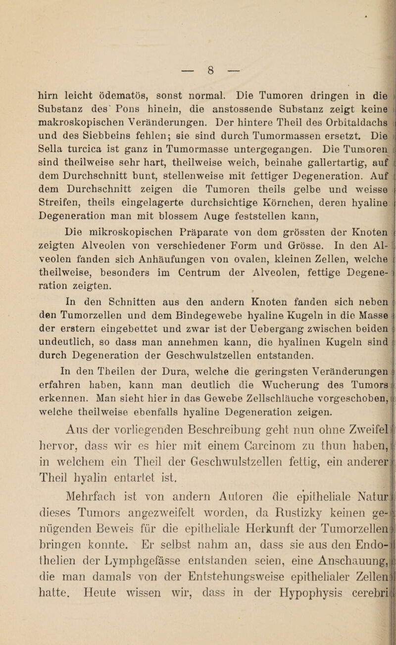 hirn leicht ödematös, sonst normal. Die Tumoren dringen in die Substanz des' Pons hinein, die anstossende Substanz zeigt keine makroskopischen Veränderungen. Der hintere Theil des Orbitaldachs und des Siebbeins fehlen; sie sind durch Tumormassen ersetzt. Die Sella turcica ist ganz in Tumormasse untergegangen. Die Tumoren sind theilweise sehr hart, theilweise weich, beinahe gallertartig, auf dem Durchschnitt bunt, stellenweise mit fettiger Degeneration. Auf dem Durchschnitt zeigen die Tumoren theils gelbe und weisse Streifen, theils eingelagerte durchsichtige Körnchen, deren hyaline Degeneration man mit blossem Auge feststellen kann, Die mikroskopischen Präparate von dom grössten der Knoten zeigten Alveolen von verschiedener Form und Grösse. In den Al¬ veolen fanden sich Anhäufungen von ovalen, kleinen Zellen, welche theilweise, besonders im Centrum der Alveolen, fettige Degene¬ ration zeigten. In den Schnitten aus den andern Knoten fanden sich neben den Tumorzellen und dem Bindegewebe hyaline Kugeln in die Masse der erstem eingebettet und zwar ist der Uebergang zwischen beiden undeutlich, so dass man annehmen kann, die hyalinen Kugeln sind durch Degeneration der Geschwulstzellen entstanden. In den Th eilen der Dura, welche die geringsten Veränderungen erfahren haben, kann man deutlich die Wucherung des Tumors < erkennen. Man sieht hier in das Gewebe Zellschläuche vorgeschoben, welche theilweise ebenfalls hyaline Degeneration zeigen. Ans der vorliegenden Beschreibung geht nun ohne Zweifel hervor, dass wir es hier mit einem Carcinom zu thun haben, in welchem ein Theil der Geschwulstzellen fettig, ein anderer Theil hyalin entartet ist. Mehrfach ist von andern Autoren die epitheliale Natur i dieses Tumors angezweifelt worden, da Rustizky keinen ge~ | nügenden Beweis für die epitheliale Herkunft der Tumorzellen f bringen konnte. Er selbst nahm an, dass sie aus den Endo- jf thelien der Lymphgefässe entstanden seien, eine Anschauung, ■ die man damals von der Entstehungsweise epithelialer Zellen 1 hatte. Heute wissen wir, dass in der Hypophysis cerebri [