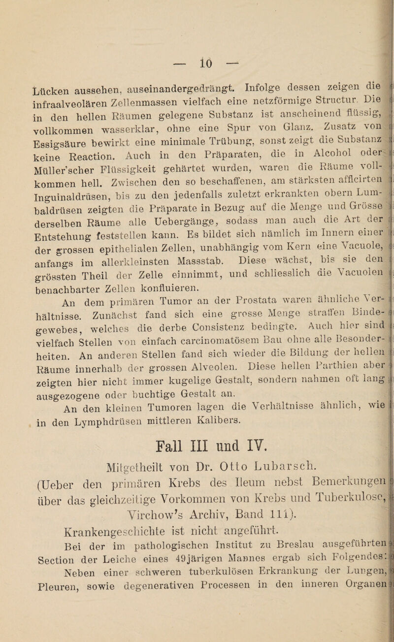 Lücken aussehen, auseinandergedrängt. Infolge dessen zeigen die j infraalveolären Zellenmassen vielfach eine netzförmige Structur. Die in den hellen Räumen gelegene Substanz ist anscheinend flüssig, vollkommen wasserklar, ohne eine Spur von Glanz. Zusatz von Essigsäure bewirkt eine minimale Trübung, sonst zeigt die Substanz ; keine Reaction. Auch in den Präparaten, die in Alcohol oder Müll er’scher Flüssigkeit gehärtet wurden, waren die Räume voll¬ kommen hell. Zwischen den so beschaffenen, am stärksten afflcirten Inguinaldrüsen, bis zu den jedenfalls zuletzt erkrankten obern Lum¬ baldrüsen zeigten die Präparate in Bezug auf die Menge und Grösse derselben Räume alle Uebergänge, sodass man auch die Art der Entstehung feststellen kann. Es bildet sich nämlich im Innern einer der grossen epithelialen Zellen, unabhängig vom Kern eine Yacuole, anfangs im allerkleinsten Massstab. Diese wächst, bis sie den grössten Theil der Zelle einnimmt, und schliesslich die Vacuolen . benachbarter Zellen konfluieren. An dem primären Tumor an der Prostata waren ähnliche Yer- : hältnisse. Zunächst fand sich eine grosse Menge straffen Binde¬ gewebes, welches die derbe Consistenz bedingte. Auch hier sind vielfach Stellen von einfach carcinomatösem Bau ohne alle Besonder¬ heiten. An anderen Stellen fand sich wieder die Bildung der hellen Räume innerhalb der grossen Alveolen. Diese hellen Parthien aber zeigten hier nicht immer kugelige Gestalt, sondern nahmen oft lang ausgezogene oder buchtige Gestalt an. An den kleinen Tumoren lagen die Verhältnisse ähnlich, wie in den Lymphdrüsen mittleren Kalibers. Fall III und IV. Mitgetheilt von Dr. Otto Lnbarsch. (Ueber den primären Krebs des Ileum nebst Bemerkungen ; über das gleichzeitige Vorkommen von Krebs und Tuberkulose, j VirchowTs Archiv, Band 111). Krankengeschichte ist nicht angeführt. Bei der im pathologischen Institut zu Breslau ausgeführten Section der Leiche eines 49järigen Mannes ergab sich Folgendes:! Neben einer schweren tuberkulösen Erkrankung der Lungen,| Pleuren, sowie degenerativen Processen in den inneren Organen i