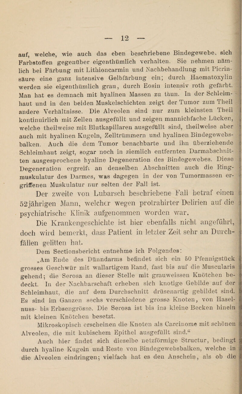 auf, welche, wie auch das eben beschriebene Bindegewebe, sich Farbstoffen gegenüber eigenthümlich verhalten. Sie nehmen näm¬ lich bei Färbung mit Lithioncarmin und Nachbehandlung mit Picrin- säure eine ganz intensive Gelbfärbung ein; durch Haematoxylin werden sie eigenthümlich grau, durch Eosin intensiv roth gefärbt. Man hat es demnach mit hyalinen Massen zu thun. In der Schleim¬ haut und in den beiden Muskelschichten zeigt der Tumor zum Theil andere Verhältnisse. Die Alveolen sind nur zum kleinsten Theil kontinuirlich mit Zellen ausgefüllt und zeigen mannichfache Lücken, welche theilweise mit Blutkapillaren ausgefüllt sind, theilweise aber auch mit hyalinen Kugeln, Zelltrümmern und hyalinen Bindegewebs- balken. Auch die dem Tumor benachbarte und ihn überziehende Schleimhaut zeigt, sogar noch in ziemlich entfernten Darmabschnit- ten ausgesprochene hyaline Degeneration des Bindegewebes. Diese Degeneration ergreift an denselben Abschnitten auch die Ring¬ muskulatur des Darmes, was dagegen in der von Tumormassen er¬ griffenen Muskulatur nur selten der Fall ist. Der zweite von Lubarsch beschriebene Fall betraf einen 52jährigen Mann, welcher wegen protrahirter Delirien auf die psychiatrische Klinik aufgenommen worden war. Die Krankengeschichte ist hier ebenfalls nicht angeführt, doch wird bemerkt, dass Patient in letzter Zeit sehr an Durch- i fällen gelitten hat. Dem Sectionsbericht entnehme ich Folgendes: „Am Ende des Dünndarms befindet sich ein 50 Pfennigstück ; grosses Geschwür mit wallartigem Rand, fast bis auf die Muscularis gehend; die Serosa an dieser Stelle mit grauweissen Knötchen be¬ deckt. In der Nachbarschaft erheben sich knotige Gebilde auf der j Schleimhaut, die auf dem Durchschnitt drüsenartig gebildet sind. Es sind im Ganzen sechs verschiedene grosse Knoten, von Hasel¬ nuss- bis Erbsengrösse. Die Serosa ist bis ins kleine Becken hinein i mit kleinen Knötchen besetzt. Mikroskopisch erscheinen die Knoten als Carcinome mit schönen | Alveolen, die mit kubischem Epithel ausgefüllt sind.“ Auch hier findet sich dieselbe netzförmige Structur, bedingt durch hyaline Kugeln und Reste von Bindegewebsbalken, welche in 'f die Alveolen eindringen; vielfach hat es den Anschein, als ob die |l