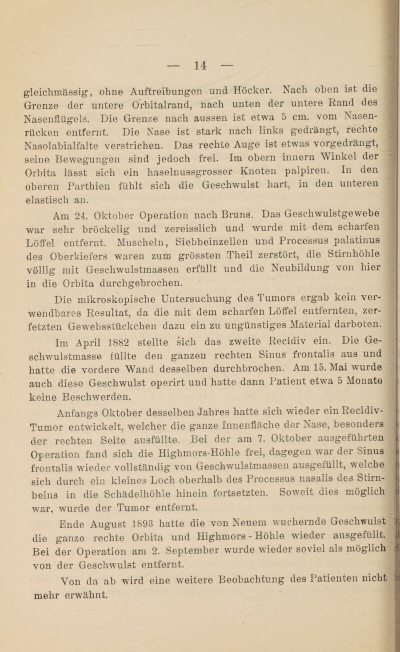 gleichmässig, ohne Auftreibungen und Höcker. Nach oben ist die Grenze der untere Orbitalrand, nach unten der untere Rand des Nasenflügels. Die Grenze nach aussen ist etwa 5 cm. vom Nasen¬ rücken entfernt. Die Nase ist stark nach links gedrängt, rechte Nasolabialfalte verstrichen. Das rechte Auge ist etwas vorgedrängt, seine Bewegungen sind jedoch frei. Im obern innern Winkel der Orbita lässt sich ein haselnussgrosser Knoten palpiren. In den oberen Parthien fühlt sich die Geschwulst hart, in den unteren elastisch an. ■ Am 24. Oktober Operation nach Bruns. Das Geschwulstgewebe war sehr bröckelig und zereisslich und wurde mit dem scharfen Löffel entfernt. Muscheln, Siebbeinzellen und Processus palatinus des Oberkiefers waren zum grössten Th eil zerstört, die Stirnhöhle völlig mit Geschwulstmassen erfüllt und die Neubildung von hier in die Orbita durchgebrochen. Die mikroskopische Untersuchung des Tumors ergab kein ver¬ wendbares Resultat, da die mit dem scharfen Löffel entfernten, zer¬ fetzten Gewebsstückchen dazu ein zu ungünstiges Material darboten. Im April 1882 stellte sich das zweite Recidiv ein. Die Ge¬ schwulstmasse füllte den ganzen rechten Sinus frontalis aus und hatte die vordere Wand desselben durchbrochen. Am 15. Mai wurde auch diese Geschwulst operirt und hatte dann Patient etwa 5 Monate keine Beschwerden. Anfangs Oktober desselben Jahres hatte sich wieder ein Recidiv- Tumor entwickelt, welcher die ganze Innenfläche der Nase, besonders i der rechten Seite ausfüllte. Bei der am 7. Oktober ausgefühlten | Operation fand sich die Highmors-Höhle frei, dagegen war der Sinus | frontalis wieder vollständig von Geschwulstmassen ausgefüllt, welche sich durch ein kleines Loch oberhalb des Processus nasalis des Stirn¬ beins in die Schädelhöhle hinein fortsetzten. Soweit dies möglich J war, wurde der Tumor entfernt. Ende August 1893 hatte die von Neuem wuchernde Geschwulst :| die ganze rechte Orbita und Highmors - Höhle wieder ausgefüllt. Bei der Operation am 2. September wurde wieder soviel als möglich von der Geschwulst entfernt. Von da ab wird eine weitere Beobachtung des Patienten nicht mehr erwähnt.