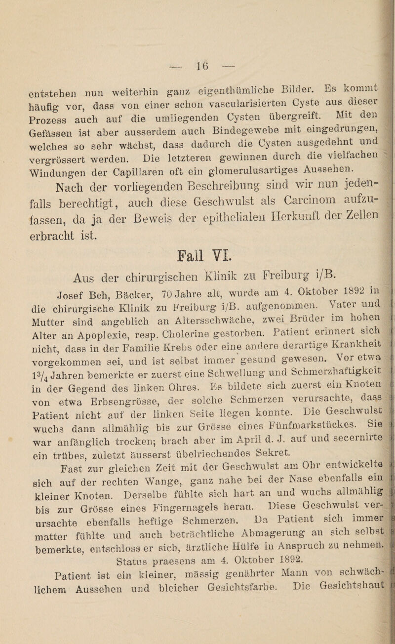 entstehen nun weiterhin ganz eigentümliche Bilder. Es kommt häufig vor, dass von einer schon vascularisierten Cyste aus dieser Prozess auch auf die umliegenden Cysten übergreift. Mit den Gefässen ist aber ausserdem auch Bindegewebe mit eingedrungen, welches so sehr wächst, dass dadurch die Cysten ausgedehnt und vergrössert werden. Die letzteren gewinnen durch die vielfachen Windungen der Capillaren oft ein glomerulusartiges Aussehen. Nach der vorliegenden Beschreibung sind wir nun jeden¬ falls berechtigt, auch diese Geschwulst als Carcinom aufzu¬ fassen, da ja der Beweis der epithelialen Herkunft der Zellen erbracht ist. Fall VI. Aus der chirurgischen Klinik zu Freiburg i/B. Josef Beh, Bäcker, 70 Jahre alt, wurde am 4. Oktober 1892 m die chirurgische Klinik zu Freiburg i/B. aufgenommen. Vater und Mutter sind angeblich an Altersschwäche, zwei Brüder im hohen Alter an Apoplexie, resp. Cholerine gestorben. Patient erinnert sich nicht, dass in der Familie Krebs oder eine andere derartige Krankheit vorgekommen sei, und ist selbst immer'gesund gewesen. Vor etwa 13/4 Jahren bemerkte er zuerst eine Schwellung und Schmerzhaftigkeit in der Gegend des linken Ohres. Es bildete sich zuerst ein knoten von etwa Erbsengrösse, der solche Schmerzen verursachte, dass Patient nicht auf der linken Seite liegen konnte. Die Geschwulst wuchs dann allmählig bis zur Grösse eines Fünfmarkstückes. Sie war anfänglich trocken-, brach aber im April d. J. aut und seceiniite ein trübes, zuletzt äusserst übelriechendes Sekret. Fast zur gleichen Zeit mit der Geschwulst am Ohr entwickelte sich auf der rechten Wange, ganz nahe bei der Nase ebenfalls ein kleiner Knoten. Derselbe fühlte sich hart an und wuchs allmählig bis zur Grösse eines Fingernagels heran. Diese Geschwulst ver¬ ursachte ebenfalls heftige Schmerzen. Da Patient sicn immer matter fühlte und auch beträchtliche Abmagerung an sich selbst bemerkte, entschloss er sieb, ärztliche Hülfe in Anspruch zu nehmen. Status praesens am 4. Oktober 1892. Patient ist ein kleiner, mässig genährter Mann von schwäch¬ lichem Aussehen und bleicher Gesichtsfarbe. Die Gesichtshaut