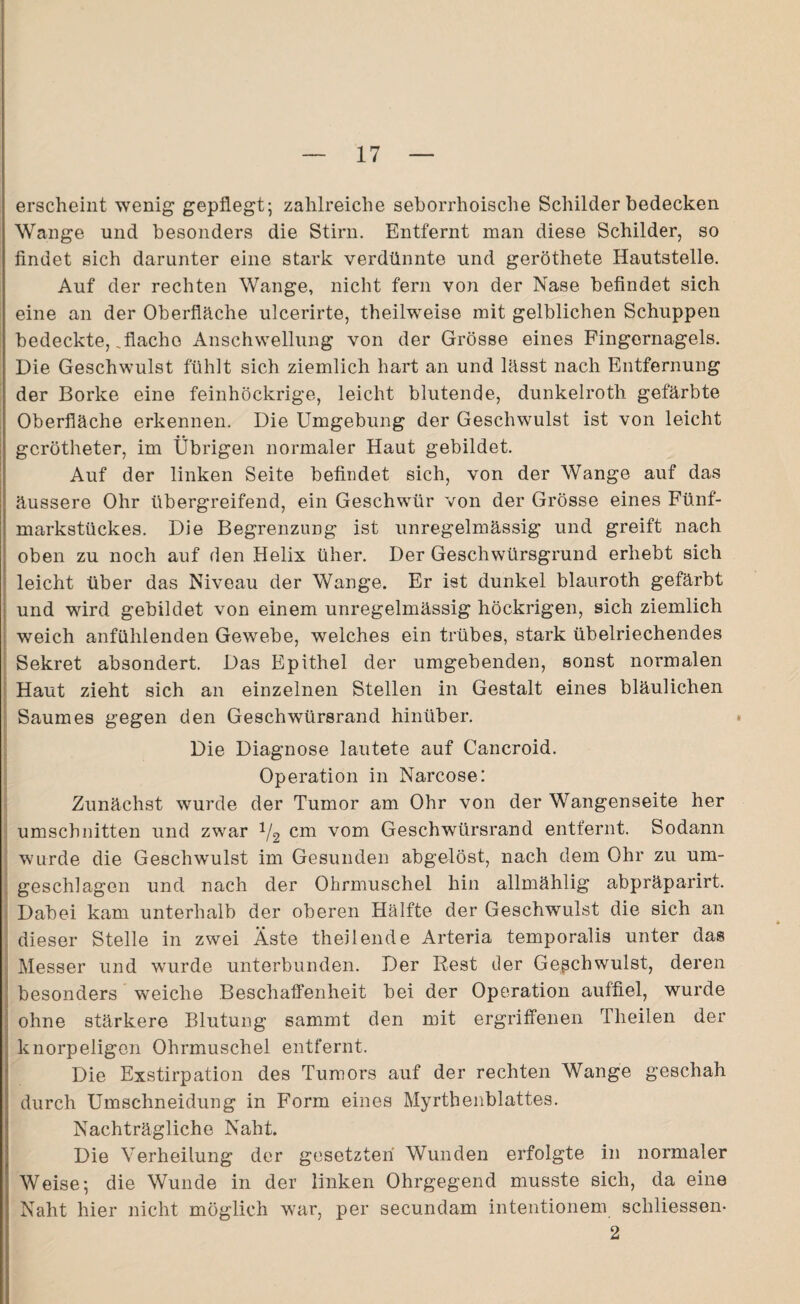 erscheint wenig gepflegt; zahlreiche seborrhoische Schilder bedecken Wange und besonders die Stirn. Entfernt man diese Schilder, so findet sich darunter eine stark verdünnte und geröthete Hautstelle. Auf der rechten Wange, nicht fern von der Nase befindet sich eine an der Oberfläche ulcerirte, theilweise mit gelblichen Schuppen bedeckte, .flache Anschwellung von der Grösse eines Fingernagels. Die Geschwulst fühlt sich ziemlich hart an und lässt nach Entfernung der Borke eine feinhöckrige, leicht blutende, dunkelroth gefärbte Oberfläche erkennen. Die Umgebung der Geschwulst ist von leicht gcrötheter, im Übrigen normaler Haut gebildet. Auf der linken Seite befindet sich, von der Wange auf das äussere Ohr übergreifend, ein Geschwür von der Grösse eines Fünf¬ markstückes. Die Begrenzung ist unregelmässig und greift nach oben zu noch auf den Helix über. Der Geschwürsgrund erhebt sich leicht über das Niveau der Wange. Er ist dunkel blauroth gefärbt und wird gebildet von einem unregelmässig höckrigen, sich ziemlich weich anfühlenden Gewebe, welches ein trübes, stark übelriechendes Sekret absondert. Das Epithel der umgebenden, sonst normalen Haut zieht sich an einzelnen Stellen in Gestalt eines bläulichen Saumes gegen den Geschwürsrand hinüber. Die Diagnose lautete auf Cancroid. Operation in Narcose: Zunächst wurde der Tumor am Ohr von der Wangenseite her Umschnitten und zwar 1/2 cm vom Geschwürsrand entfernt. Sodann wurde die Geschwulst im Gesunden abgelöst, nach dem Ohr zu um¬ geschlagen und nach der Ohrmuschel hin allmählig abpräparirt. Dabei kam unterhalb der oberen Hälfte der Geschwulst die sich an dieser Stelle in zwei Äste theilende Arteria temporalis unter das Messer und wurde unterbunden. Der Rest der Geschwulst, deren besonders weiche Beschaffenheit bei der Operation auffiel, wurde ohne stärkere Blutung sammt den mit ergriffenen Theilen der knorpeligen Ohrmuschel entfernt. Die Exstirpation des Tumors auf der rechten Wange geschah durch Umschneidung in Form eines Myrthenblattes. Nachträgliche Naht. Die Verheilung der gesetzten Wunden erfolgte in normaler Weise; die Wunde in der linken Ohrgegend musste sich, da eine Naht hier nicht möglich war, per secundam intentionem schliessen- 2