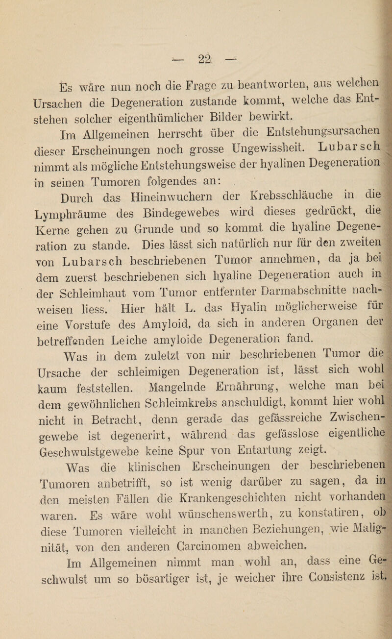 Es wäre nun noch die Frage zu beantworten, aus welchen Ursachen die Degeneration zustande kommt, welche das Ent¬ stehen solcher eigentümlicher Bilder bewirkt. Im Allgemeinen herrscht über die Entstehungsursachen dieser Erscheinungen noch grosse Ungewissheit. Lubarsch nimmt als mögliche Entstehungsweise der hyalinen Degenei ation in seinen Tumoren folgendes an: Durch das Hineinwuchern der Krebsschläuche in die Lymphräume des Bindegewebes wird dieses gedrückt, die Kerne gehen zu Grunde und so kommt die hyaline Degene¬ ration zu stände. Dies lässt sich natürlich nur für den zweiten von Lubarsch beschriebenen Tumor annchmen, da ja bei dem zuerst beschriebenen sich hyaline Degeneration auch in der Schleimhaut vom Tumor entfernter Darmabschnitte nach- weisen liess. Hier hält L. das Hyalin möglicherweise für eine Vorstufe des Amyloid, da sich in anderen Organen der betreffenden Leiche amyloide Degeneration fand. ; Was in dem zuletzt von mir beschriebenen Tumor die Ursache der schleimigen Degeneration ist, lässt sich wohl kaum feststellen. Mangelnde Ernährung, welche man bei dem gewöhnlichen Schleimkrebs anschuldigt, kommt hier wohl nicht in Betracht, denn gerade das gefässreiche Zwischen¬ gewebe ist degenerirt, während das gefässlose eigentliche Geschwulstgewebe keine Spur von Entartung zeigt. 1 Was die klinischen Erscheinungen der beschriebenen Tumoren anbetrifft, so ist wenig darüber zu sagen, da in den meisten Fällen die Krankengeschichten nicht vorhanden waren. Es wäre wohl wünschenswert!!, zu konstatiren, ob diese Tumoren vielleicht in manchen Beziehungen, wie Malig¬ nität, von den anderen Carcinomen ab weichen. Im Allgemeinen nimmt man wohl an, dass eine Ge¬ schwulst um so bösartiger ist, je weicher ihre Gonsistenz ist.