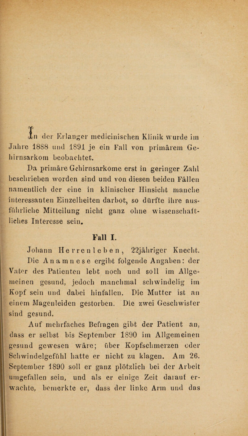 ) T In der Erlanger medicinischen Klinik wurde im Jahre 18S8 und 1891 je ein Fall von primärem Ge¬ hirnsarkom beobachtet. Da primäre Gehirnsarkome erst in geringer Zahl beschrieben worden sind und von diesen beiden Fällen namentlich der eine in klinischer Hinsicht manche interessanten Einzelheiten darbot, so dürfte ihre aus¬ führliche Mitteilung nicht ganz ohne wissenschaft¬ liches Interesse sein. Fall I. Johann Herrenleben, 22jähriger Knecht. Die Anamnese ergibt folgende Angaben: der Vater des Patienten lebt noch und soll im Allge¬ meinen gesund, jedoch manchmal schwindelig im Kopf sein und dabei hinfallen. Die Mutter ist an einem Magenleiden gestorben. Die zwei Geschwister sind gesund. Auf mehrfaches Befragen gibt der Patient an, dass er selbst bis September 1890 im Allgemeinen gesund gewesen wäre; über Kopfschmerzen oder Schwindelgefühl hatte er nicht zu klagen. Am 26. September 1890 soll er ganz plötzlich bei der Arbeit umgefallen sein, und als er einige Zeit darauf er¬ wachte, bemerkte er, dass der linke Arm und das