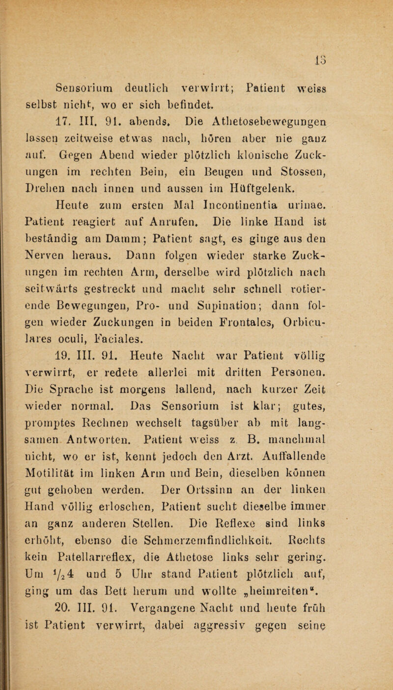 Sensorium deutlich verwirrt; Patient weiss selbst nicht, wo er sich befindet. 17. III. 91. abends. Die Athetosebewegungen lassen zeitweise etwas nach, hören aber nie ganz auf. Gegen Abend wieder plötzlich klonische Zuck¬ ungen im rechten Bein, ein Beugen und Stossen, Drehen nach innen und aussen im Hüftgelenk. Heute zum ersten Mal Incontinentia urinae. Patient reagiert auf Anrufen. Die linke Hand ist beständig am Damm; Patient sagt, es ginge aus den Nerven heraus. Dann folgen wieder starke Zuck¬ ungen im rechten Arm, derselbe wird plötzlich nach seitwärts gestreckt und macht sehr schnell rotier¬ ende Bewegungen, Pro- und Supination; dann fol¬ gen wieder Zuckungen in beiden Frontales, Orbieu- lares oculi, Faciales. 19. III. 91. Heute Nacht war Patient völlig verwirrt, er redete allerlei mit dritten Personen. Die Sprache ist morgens lallend, nach kurzer Zeit wieder normal. Das Sensorium ist klar; gutes, promptes Rechnen wechselt tagsüber ab mit lang¬ samen Antworten. Patient weiss z B. manchmal nicht, wo er ist, kennt jedoch den Arzt. Auffallende Motilität im linken Arm und Bein, dieselben können gut gehoben werden. Der Ortssinn an der linken Hand völlig erloschen, Patient sucht dieselbe immer an ganz anderen Stellen. Die Reflexe sind links erhöht, ebenso die Schmerzemfindlichkoit. Rechts kein Patellarreflex, die Athetose links sehr gering. Um ij24 und 5 Uhr stand Patient plötzlich auf, ging um das Bett herum und wollte „heimreiten“. 20. III. 91. Vergangene Nacht und heute früh ist Patient verwirrt, dabei aggressiv gegen seine