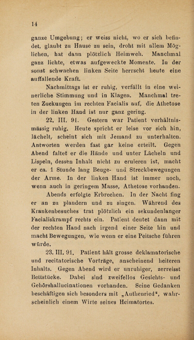 ganze Umgebung; er weiss nicht, wo er sich befin¬ det, glaubt zu Hause zu sein, droht mit allem Mög¬ lichen, hat dann plötzlich Heimweh. Manchmal ganz lichte, etwas aufgeweckte Momente. In der sonst schwachen linken Seite herrscht heute eine auffallende Kraft. Nachmittags ist er ruhig, verfällt in eine wei¬ nerliche Stimmung und in Klagen. Manchmal tre¬ ten Zuckungen im rechten Facialis auf, die Athetose in der linken Hand ist nur ganz gering. 22* III, 91. Gestern war Patient verhältnis¬ mässig ruhig* Heute spricht er leise vor sich hin, lächelt, scheint sich mit Jemand zu unterhalten. Antworten werden fast gar keine erteilt. Gegen Abend faltet er die Hände und unter Lächeln und Lispeln, dessen Inhalt nicht zu eruieren ist, macht er ca. 1 Stunde lang Beuge- und Streckbewegungen der Arme. In der linken Hand ist immer noch, wenn auch in geringem Masse, Athetose vorhanden. Abends erfolgte Erbrechen. In der Nacht fing er an zu plaudern und zu singen. Währeud des Krankenbesuches trat plötzlich ein sekundenlanger Facialiskrampf rechts ein. Patient deutet dann mit der rechten Hand nach irgend einer Seite hin und macht Bewegungen, wie wenn er eine Peitsche führen würde. 23. III* 91. Patient hält grosse deklamatorische und recitatorische Vorträge, anscheinend heiteren Inhalts. Gegen Abend wird er unruhiger, zerreisst Bettstücke. Dabei sind zweifellos Gesichts- und Gehörshallucinationen vorhanden. Seine Gedanken beschäftigen sich besonders mit „Authenried“, wahr¬ scheinlich einem Wirte seines Heimatortes.