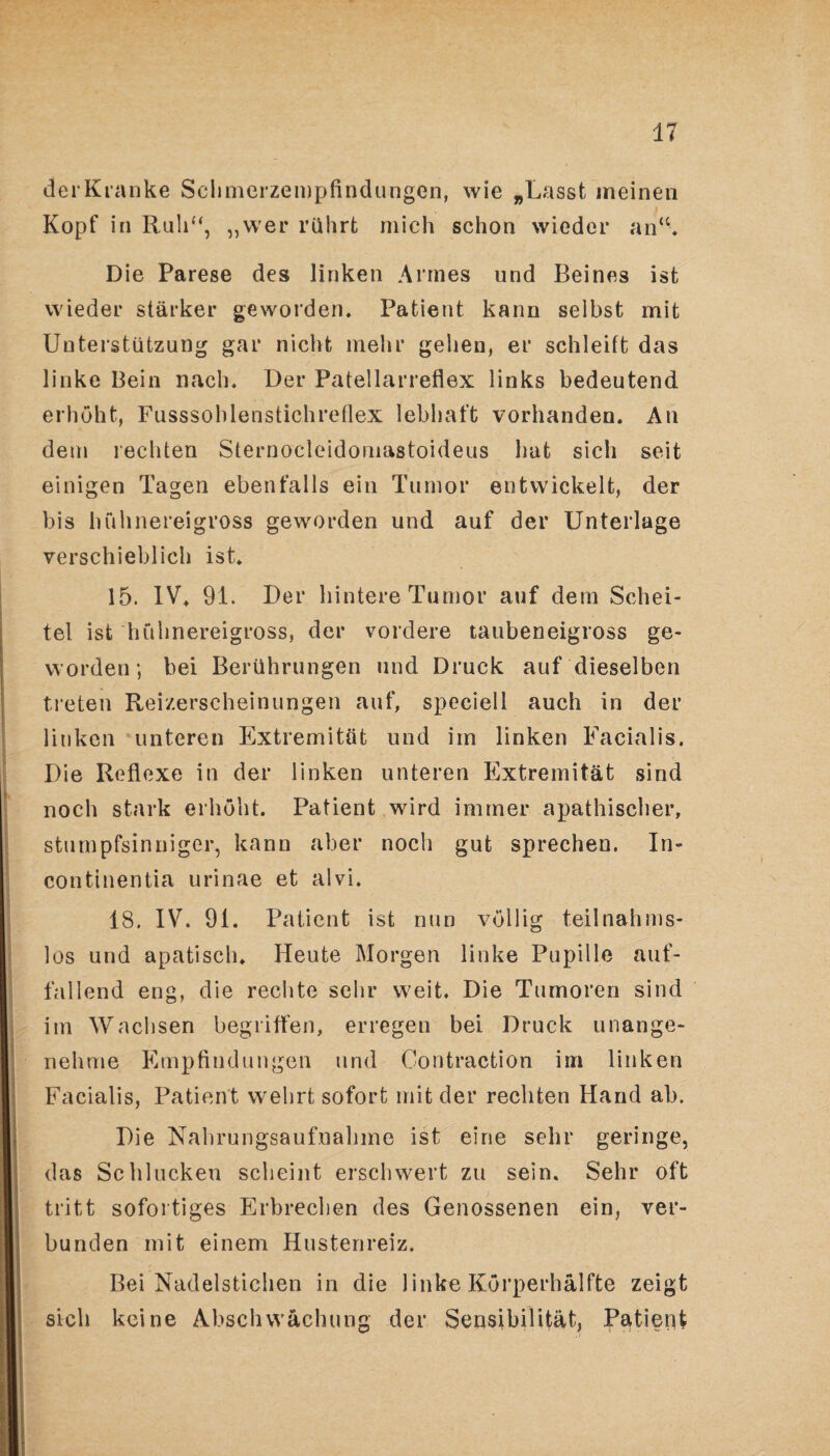 der Kranke Schmerzempfindungen, wie „Lasst meinen Kopf in Ruh“, „wer rührt mich schon wieder an“. Die Parese des linken Armes und Beines ist wieder stärker geworden. Patient kann selbst mit Unterstützung gar nicht mehr gehen, er schleift das linke Bein nach. Der Patellarreflex links bedeutend erhöht, Fusssoblenstichreflex lebhaft vorhanden. An dem rechten Sternocleidomastoideus lmt sich seit einigen Tagen ebenfalls ein Tumor entwickelt, der bis hühnereigross geworden und auf der Unterlage verschieblich ist. 15. IV. 91. Der hintere Tumor auf dem Schei¬ tel ist hühnereigross, der vordere taubeneigross ge¬ worden; bei Berührungen und Druck auf dieselben treten Reizerscheinungen auf, speciell auch in der linken unteren Extremität und im linken Facialis. Die Reflexe in der linken unteren Extremität sind noch stark erhöht. Patient wird immer apathischer, stumpfsinniger, kann aber noch gut sprechen. In¬ continentia urinae et alvi. 18. IV. 91. Patient ist nun völlig teilnahms¬ los und apatisch. Heute Morgen linke Pupille auf¬ fallend eng, die rechte sehr weit. Die Tumoren sind im Wachsen begriffen, erregen bei Druck unange¬ nehme Empfindungen und Contraction im linken Facialis, Patient wehrt sofort mit der rechten Hand ab. Die Nahrungsaufnahme ist eine sehr geringe, das Schlucken scheint erschwert zu sein. Sehr oft tritt sofortiges Erbrechen des Genossenen ein, ver¬ bunden mit einem Hustenreiz. Bei Nadelstichen in die linke Körperhälfte zeigt sich keine Abschwächung der Sensibilität, Patient