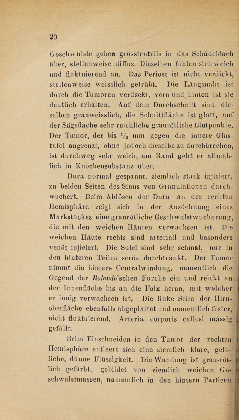 Geschwülste gehen grösstenteils in das Schädeldach über, stellenweise diffus. Dieselben fühlen sieh weich und fluktuierend an. Das Periost ist nicht verdickt, stellenweise weisslich getrübt. Die Längsnaht ist durch die Tumoren verdeckt, vorn und hinten ist sie deutlich erhalten. Auf dem Durchschnitt sind die¬ selben grauweisslich, die Schnittfläche ist glatt, auf der Sägefläche sehr reichliche graurötliche Blutpunkte. Der Tumor, der bis i/2 mm gegen die innere Glas¬ tafel angrenzt, ohne jedoch dieselbe zu durchbrechen, ist durchweg sehr weich, am Rand geht er allmäh¬ lich in Knochensubstanz über. Dura normal gespannt, ziemlich stark injicicrt, zu beiden Seiten des Sinus von Granulationen durch¬ wuchert. Beim Ablösen der Dura an der rechten Hemisphäre zeigt sich in der Ausdehnung eines Markstückes eine graurötliche Geschwulstwucherung, die mit den weichen Häuten verwachsen ist. Die weichen Häute rechts sind arteriell und besonders venös injiciert. Die Sulci sind sehr schmal, nur in den hinteren Teilen serös durchtränkt. Der Tumor nimmt die hintere Centralwindung, namentlich die Gegend der Rolando'sehen Furche ein und reicht an ; der Innenfläche bis an die Falx heran, mit welcher j er innig verwachsen ist. Die linke Seite der Hirn- I Oberfläche ebenfalls abgeplattet und namentlich fester, j nicht fluktuierend. Arteria corporis callosi mässig | gefüllt. j Beim Einschneiden in den Tumor der rechten 3 Hemisphäre entleert sich eine ziemlich klare, gelb- jd liehe, dünne Flüssigkeit. Die Wandung ist grau-rot- | lieh gefärbt, gebildet von ziemlich weichen Ge- o schwulstmassen, namentlich in den hintern Particen 13