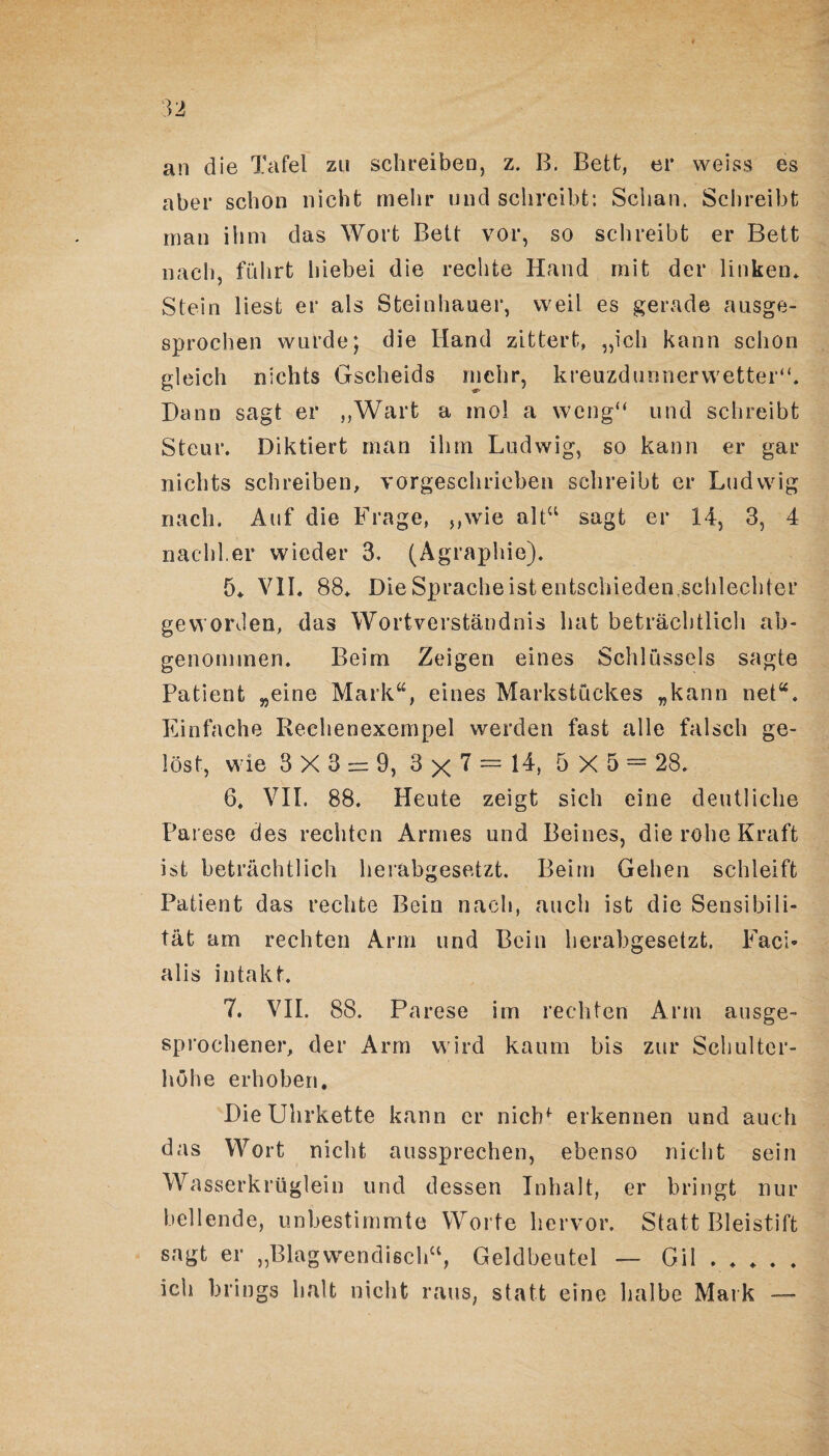 an die Tafel zu schreiben, z. B. Bett, er weiss es aber schon nicht mehr und schreibt: Schau. Schreibt man ihm das Wort Bett vor, so schreibt er Bett nach, führt hiebei die rechte Hand mit der linken* Stein liest er als Steinhaner, weil es gerade ausge¬ sprochen wurde; die Hand zittert, „ich kann schon gleich nichts Gscheids mehr, kreuzdunnerwetter“. Dann sagt er „Wart a mol a weng“ und schreibt Steur. Diktiert man ihm Ludwig, so kann er gar nichts schreiben, vorgeschrieben schreibt er Ludwig nach. Auf die Frage, „wie alt“ sagt er 14, 3, 4 nachher wieder 3. (Agraphie). 5* VII. 88* Die Sprache ist entschieden schlechter geworden, das Wortverständnis hat beträchtlich ab¬ genommen. Beim Zeigen eines Schlüssels sagte Patient „eine Mark“, eines Markstückes „kann net“. Einfache Rechenexempel werden fast alle falsch ge¬ löst, wie 3X3 = 9, 3 x 7 = G» 5X5 = 28, 6, VII. 88. Heute zeigt sich eine deutliche Parese des rechten Armes und Beines, die rohe Kraft ist beträchtlich herabgesetzt. Beim Gehen schleift Patient das rechte Bein nach, auch ist die Sensibili¬ tät am rechten Arm und Bein herabgesetzt. Faci¬ alis intakt. 7. VII. 88. Parese im rechten Arm ausge¬ sprochener, der Arm wird kaum bis zur Schulter¬ höhe erhoben. Die Uhrkette kann er nictd erkennen und auch das Wort nicht aussprechen, ebenso nicht sein Wasserkrüglein und dessen Inhalt, er bringt nur bellende, unbestimmte Worte hervor. Statt Bleistift sagt er „Blagwendisch“, Geldbeutel — Gil . . . . . ich briogs halt nicht raus, statt eine halbe Mark —