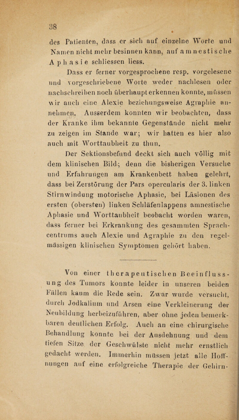 des Patienten, dass er sich auf einzelne Worte und Namen nicht mehr besinnen kann, auf amnestische Aphasie schliessen liess. Dass er ferner vorgesprochene rcsp, vorgelesene und vorgeschriebene Worte weder naehlesen oder * *• nachschreiben noch überhaupt erkennen konnte, müssen va ir auch eine Alexie beziehungsweise Agraphie an- nehmen, Ausserdem konnten wir beobachten, dass der Kranke ihm bekannte Gegenstände nicht mehr zu zeigen im Stande war; wir hatten es hier also auch mit Worttaubheit zu thun. Der Sektionsbefund deckt sich auch völlig mit dem klinischen Bild; denn die bisherigen Versuche und Erfahrungen am Krankenbett haben gelehrt, dass bei Zerstörung der Pars opercularis der 3. linken Stirnwindung motorische Aphasie, bei Läsionen des ersten (obersten) linken Scliläfenlappens amnestische Aphasie und Worttaubheit beobacht worden waren, dass ferner hei Erkrankung des gesammten Sprach- centrums auch Alexie und Agraphie zu den regel¬ mässigen klinischen Symptomen gehört haben. Von einer therapeutischen Beeinfluss¬ ung des Tumors konnte leider in unseren beiden fällen kaum die Rede sein. Zwar wurde versucht, durch Jodkalium und Arsen eine Verkleinerung der Neubildung herbeizuführen, aber ohne jeden bemerk¬ baren deutlichen Erfolg. Auch an eine chirurgische Behandlung konnte bei der Ausdehnung und dem tönen Sitze der Geschwülste nicht mehr ernstlich gedacht werden. Immerhin müssen jetzt alle Hoff¬ nungen auf eine erfolgreiche Therapie der Gehirn-