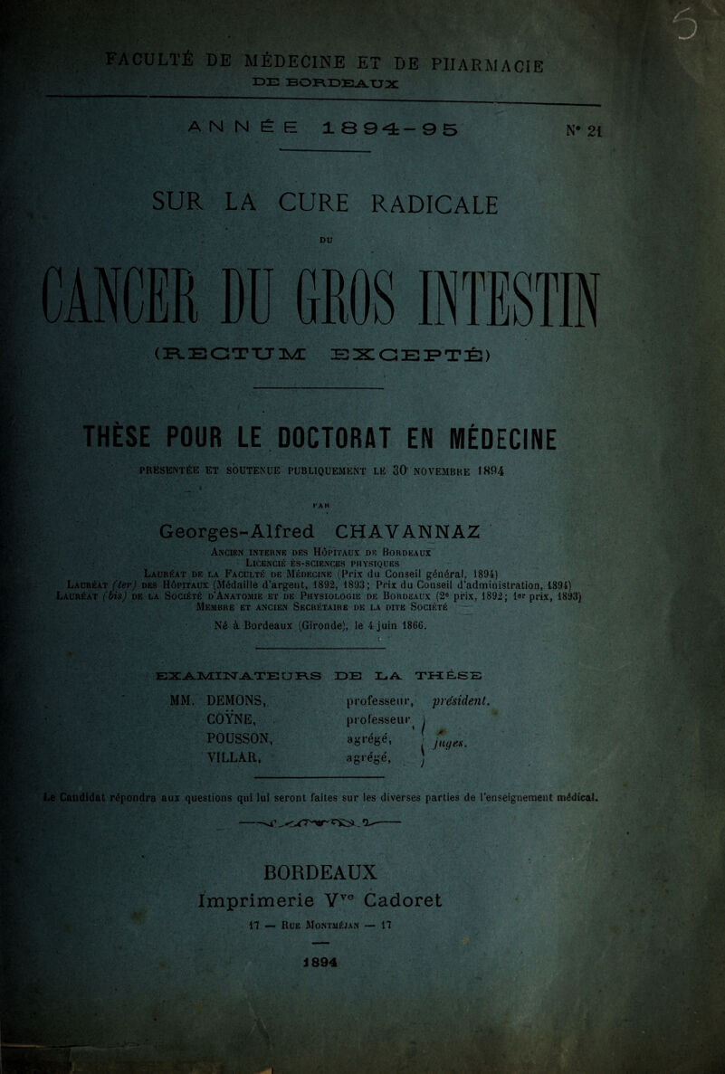 y h->.. v yÆ^ FACULTÉ DE MÉDECINE ET DE PHARMACIE DE BORDEAUX ANNÉE 1894-95 N* 21 SUR LA CURE RADICALE jhB&ïc DU CANCER DD GROS INTESTIN (RECTUM EXCEPTÉ) ‘ THÈSE POUR LE DOCTORAT EN MÉDECINE PRESENTEE ET SOUTENUE PUBLIQUEMENT LE 30 NOVEMBRE 1894 PAR Georges-Alfred CHAVANNAZ Ancien interne des Hôpitaux de Bordeaux Licencié ès-sciences physiques Lauréat de la Faculté de Médecine (Prix du Conseil général, 1894) Lauréat (ter) des Hôpitaux (Médaille d’argent, 1892, 1893; Prix du Conseil d’administration, 1894) Lauréat (bis) de la Société d’Anatomie et de Physiologie de Bordeaux (2e prix, 1892; 1er prix, 1893) Membre et ancien Secrétaire de la dite Société Né à Bordeaux (Gironde), le 4 juin 1866. À ‘ — EXAJMUST AXE U FVS DE LA. THÈSE 5k MM. DEMONS, COŸNE, POUSSON, VILLAR, professeur, président. professeur i ’ ( > | juif es. agrégé, agrégé, I Le Candidat répondra aux questions qui lui seront laites sur les diverses parties de l’enseignement médical. -*4’ . * BORDEAUX Imprimerie Vve Cadoret 17 — Rue Montméjan — 17 S».- J 894 tei v- * t •v r* a&l âSf- ■r V