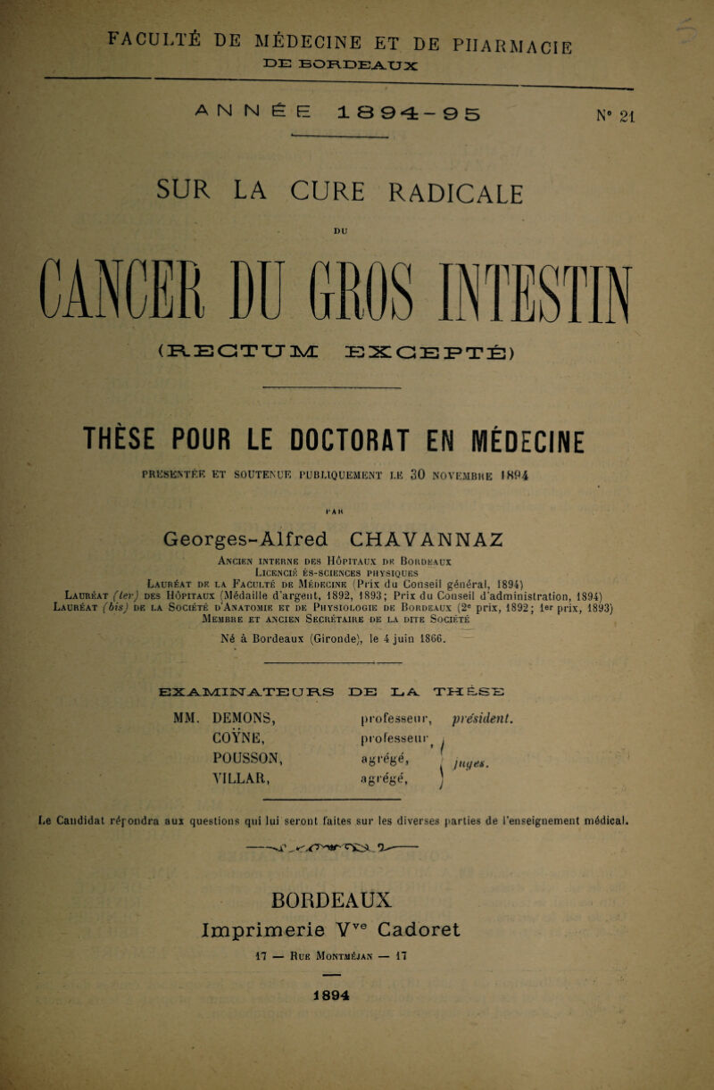 FACULTÉ DE MÉDECINE ET DE PHARMACIE DE BORDEAUX ANNÉE 1894_95 N» 21 SUR LA CURE RADICALE DU (RECTUM EXCEPTÉ) THÈSE POUR LE DOCTORAT EN MÉDECINE PRESENTEE ET SOUTENUE PUBLIQUEMENT LE 30 NOVEMBRE INP4 l'AII Georges-Alfred CHAVANNAZ Ancien interne des Hôpitaux de Bordeaux Licencié ès-sciences physiques Lauréat de la Faculté de Médecine (Prix du Conseil général, 1894) Lauréat (1er) des Hôpitaux (Médaille d’argent, 1892, 1893; Prix du Conseil d’administration, 1894) Lauréat (bis) de la Société d’Anatomie et de Physiologie de Bordeaux (2e prix, 1892 ; 1er prix, 1893) Membre et ancien Secrétaire de la dite Société Né à Bordeaux (Gironde), le 4 juin 1866. EXATVEI^ATZE U PAS MM. DEMONS, COŸNE, POUSSON, YILLÀR, DE LA. THESE professeur, président. professeur i , ’ ( agrégé, ' juges. agrégé, Le Candidat répondra aux questions qui lui seront laites sur les diverses parties de l’enseignement médical. -.r O-- BORDEAUX Imprimerie Vve Cadoret 17 — Rue Montméjan — 17 1894