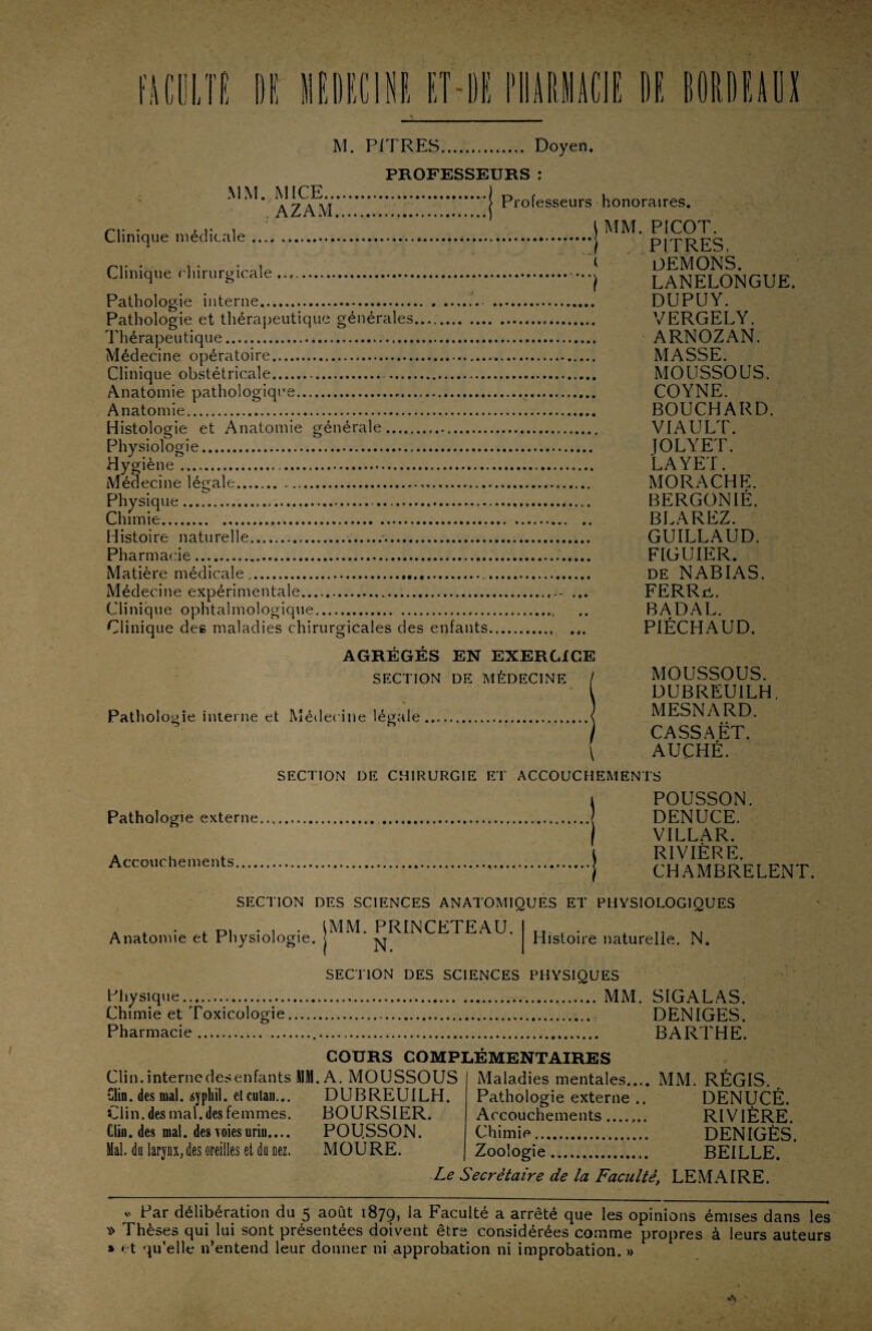 MM. MICE... AZAM, Clinique médicale. PROFESSEURS : ..•*> Professeurs honoraires. Clinique chirurgicale ... Pathologie interne.. Pathologie et thérapeutique générales. Thérapeutique... Médecine opératoire. Clinique obstétricale.. Anatomie pathologique... Anatomie. Histologie et Anatomie générale.. Physiologie.. Hygiène. Médecine légale... Physique.. Chimie.. Histoire naturelle.. Pharmacie. Matière médicale. Médecine expérimentale. Clinique ophtalmologique. Clinique des maladies chirurgicales des enfants. AGREGES EN EXERCICE SECTION DE MÉDECINE Patholo gie interne et Médecine légale ) MM. PICOT. ') PITRES, t DEMONS. ') LANELONGUE. DUPUY. VERGELY. ARNOZAN. MASSE. MOUSSOUS. COYNE. BOUCHARD. VIAULT. JOLYET. LAYET. MORACHE. BERGONIÈ. BLAREZ. GUILLAUD. FIGUIER. de NABIAS. FERRü. BADAL. PIÈCHAUD. MOUSSOUS. DUBREU1LH, MESNARD. CASSAËT. \ AUCHÉ. Pathologie externe. Accouchements. SECTION DE CHIRURGIE ET ACCOUCHEMENTS POUSSON. DENUCE. VILLAR. RIVIÈRE. CHAMBRELENT. SECTION DES SCIENCES ANATOMIQUES ET PHYSIOLOGIQUES Anatomie et Physiologie, j * ^ IMM. PRINCETEAU. Histoire naturelle. N. SECTION DES SCIENCES PHYSIQUES Physique... MM. SIGALAS. Chimie et Toxicologie. DENIGES. Pharmacie... BARTHE. COURS COMPLÉMENTAIRES Clin.internedesenfants MM. A. MOUSSOUS Clin, des mal. syphil. etcutau... DUBREUILH. Clin, des mal. des femmes. BOURSIER. Clin, des mal. des voies uriu.... POU.SSON. Mal. du larynx, des oreilles et du nez. MOU RE. Maladies mentales.... MM. Pathologie externe .. Accouchements ....... Chimie. Zoologie. REGIS. DENUCÉ. RIVIÈRE. DENIGÈS. BEILLE. Le Secrétaire de la Faculté, LEMAIRE. y Par délibération du 5 août 1879, la Faculté a arrêté que les opinions émises dans les » Thèses qui lui sont présentées doivent être considérées comme propres à leurs auteurs » et qu’elle n’entend leur donner ni approbation ni improbation. »