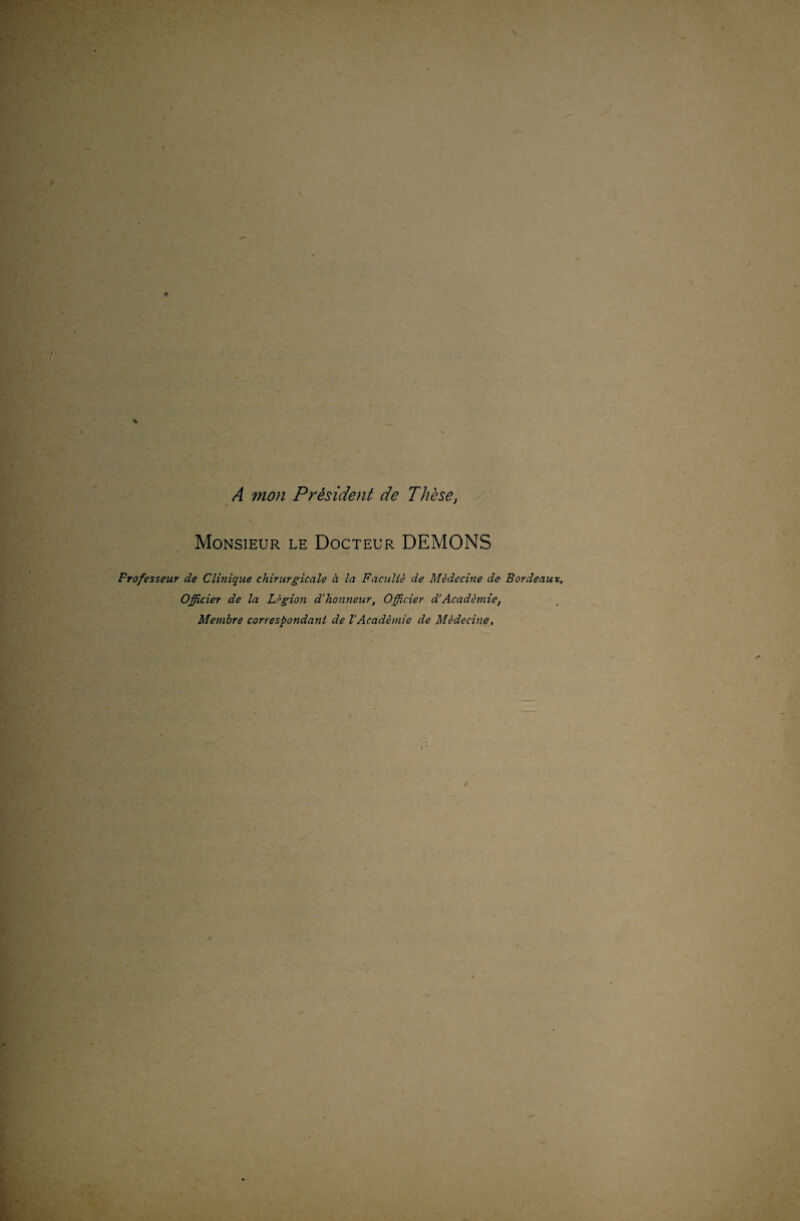 A mon Président de Thèse, Monsieur le Docteur DEMONS Frofesseur de Clinique chirurgicale à la Faculté de Médecine de Bordeaux, Officier de la Légion d'honneur, Officier d'Académie, Membre correspondant de l'Académie de Médecine,
