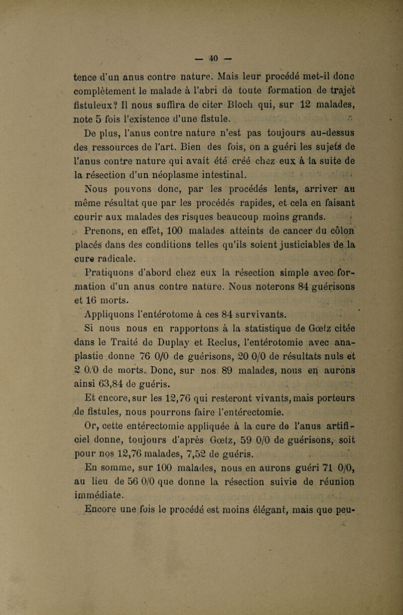 tence d’un anus contre nature. Mais leur procédé met-il donc complètement le malade à l’abri de toute formation de trajet fistuleux? Il nous suffira de citer Bloch qui, sur 12 malades, note 5 fois l’existence d’une fistule. De plus, l’anus contre nature n’est pas toujours au-dessus des ressources de l’art. Bien des fois, on a guéri les sujets de l’anus contre nature qui avait été créé chez eux à la suite de la résection d’un néoplasme intestinal. • Nous pouvons donc, par les procédés lents, arriver au même résultat que par les procédés rapides, et cela en faisant courir aux malades des risques beaucoup moins grands. Prenons, en effet, 100 malades atteints de cancer du côlon placés dans des conditions telles qu’ils soient justiciables de la h cure radicale. Pratiquons d’abord chez eux la résection simple avec for- ■ . ■ c. mation d’un anus contre nature. Nous noterons 84 guérisons et 16 morts. Appliquons l’entérotome à ces 84 survivants. Si nous nous en rapportons à la statistique de Gœlz citée dans le Traité de Duplay et Reclus, l’entérotomie avec ana- plastie donne 76 0/0 de guérisons, 20 0/0 de résultats nuis et 2 0/0 de morts. Donc, sur nos 89 malades, nous eq aurons ainsi 63,84 de guéris. Et encore, sur les 12,76 qui resteront vivants, mais porteurs fie fistules, nous pourrons faire l’entérectomie. Or, cette entérectomie appliquée à la cure de l’anus artifi^- ciel donne, toujours d’après Goetz, 59 0/0 de guérisons, soit pour nos 12,76 malades, 7,52 de guéris. En somme, sur 100 malades, nous en aurons guéri 71 0/0, au lieu de 56 0/0 que donne la résection suivie de réunion immédiate. Encore une fois le procédé est moins élégant, mais que peu-