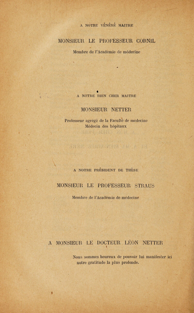 A NOTRE VÉNÉRÉ MAITRE MONSIEUR LE PROFESSEUR GORNIL Membre de l’Académie de médecine A NOTRE BIEN CHER MAITRE MONSIEUR NETTER Professeur agrégé de la Faculté de médecine Médecin des hôpitaux A NOTRE PRESIDENT DE THESE MONSIEUR LE PROFESSEUR STR A US Membre de l’Académie de médecine A MONSIEUR LE DOCTEUR LEON NETTER s Nous sommes heureux de pouvoir lui manifester notre gratitude la plus profonde.